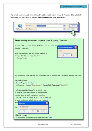 Page 130 of 144 Paul Bolton 2012
To avoid this we need to write extra code which allows stage 3 (process the selected
filename) to be executed only if certain conditions have been met.
Recap: dealing with user’s response from MsgBox() function
To deal with the user clicking Cancel we use the same technique as with the standard
MsgBox() function.
With this function we can simply present a
message box to the user, like this:
MsgBox("Hello")
But remember that we can also store the user’s response to a standard message like this:
VB 2010 syntax:
Dim intResponse As Integer
intResponse = MsgBox("Save changes?", MsgBoxStyle.YesNoCancel, "Save file")
“MsgBoxStyle.YesNoCancel” is a special type
of built-in constants known as Enumerations,
meaning they actually represent numbers
(Yes = 6, No = 7, Cancel = 2). This is why the
variable intResponse which stores the response
must be of Integer data-type.
We can now process the user’s response, like this:
VB 2010 syntax:
If intResponse = Windows.Forms.DialogResult.Yes Then
process user’s response
Exercise 13.2 (continued)
 