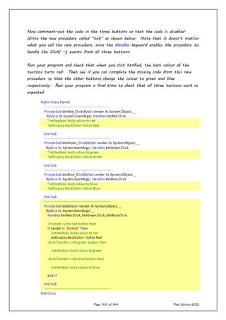 Page 143 of 144 Paul Bolton 2012
Now comment-out the code in the three buttons so that the code is disabled.
Write the new procedure called “bob” as shown below. Note that it doesn’t matter
what you call the new procedure, since the Handles keyword enables the procedure to
handle the Click(...) events from all three buttons.
Run your program and check that when you click btnRed, the back colour of the
textbox turns red. Then see if you can complete the missing code from this new
procedure so that the other buttons change the colour to green and blue
respectively. Run your program a final time to check that all three buttons work as
expected.
Public Class Form1
'----------------------------------------------------------
PrivateSub btnRed_Click(ByVal sender As System.Object, _
ByVal e As System.EventArgs) Handles btnRed.Click
''set textbox back colour to red
'txtDisplay.BackColor=Color.Red
End Sub
'----------------------------------------------------------
PrivateSub btnGreen_Click(ByVal sender As System.Object, _
ByVal e As System.EventArgs) Handles btnGreen.Click
''set textbox back colour to green
'txtDisplay.BackColor=Color.Green
End Sub
'----------------------------------------------------------
PrivateSub btnBlue_Click(ByVal sender As System.Object, _
ByVal e As System.EventArgs) Handles btnBlue.Click
''set textbox back colour to blue
'txtDisplay.BackColor=Color.Blue
End Sub
'----------------------------------------------------------
PrivateSub bob(ByVal sender As System.Object, _
ByVal e As System.EventArgs) _
Handles btnRed.Click, btnGreen.Click, btnBlue.Click
'if sender is the red button then
If sender Is "btnRed" Then
'set textbox back colour to red
txtDisplay.BackColor =Color.Red
'elseif sender is the green button then
'set textbox back colour to green
'elseif sender is the blue button then
'set textbox back colour to blue
End If
End Sub
'----------------------------------------------------------
End Class
 