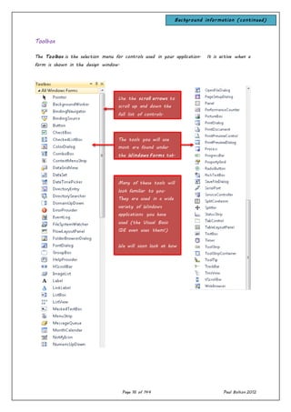 Page 16 of 144 Paul Bolton 2012
Toolbox
The Toolbox is the selection menu for controls used in your application. It is active when a
form is shown in the design window.
The tools you will use
most are found under
the Windows Forms tab.
Use the scroll arrows to
scroll up and down the
full list of controls.
Many of these tools will
look familiar to you.
They are used in a wide
variety of Windows
applications you have
used (the Visual Basic
IDE even uses them!)
We will soon look at how
to move a control from
the toolbox to a form.
Background information (continued)
 