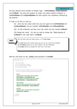 Page 32 of 144 Paul Bolton 2012
You will notice that the above process is in 3 main steps:
(1) Input (where the numbers typed by the user are stored into variables)
(2) Calculation (where we use the variables to do the arithmetic)
(3) Output (where we display the result into a text box)
This is a sequence we will use again and again in our programming projects.
We have declared three variables of Integer type – intFirstNumber, intSecondNumber
and intResult. We want the program to accept two whole numbers (integers) in
txtFirstNumber and txtSecondNumber and then perform the calculations indicated by
the buttons.
In order to do this we need to:
(1) store the two values which the user has typed into txtFirstNumber and
txtSecondNumber into our variables intFirstNumber and intSecondNumber.
(2) do the arithmetic and then store the result into the variable intResult.
(3) display the result. For this we need to change the .Text property of
txtResult to the value held in intResult.
Add the code below to the _Click() event procedure of btnAdd:
HINT
Public ClassForm1
'declare variables
Dim intFirstNumber As Integer
Dim intSecondNumber As Integer
Dim intResult As Integer
Private SubbtnAdd_Click(ByValsender As System.Object, _
ByVal e As System.EventArgs)HandlesbtnAdd.Click
'INPUT
'load contents of 1st textbox into 1st variable
intFirstNumber = txtFirstNumber.Text
'load contents of 2nd textbox into 2nd variable
intSecondNumber = txtSecondNumber.Text
'CALCULATION
'add 2 variables and load result into 3rd variable
intResult = intFirstNumber + intSecondNumber
'OUTPUT
'display contents of 3rd variable in 3rd text box
txtResult.Text = intResult
End Sub
End Class
Exercise 3.2
 