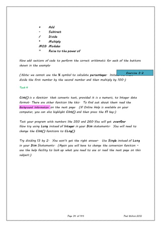 Page 34 of 144 Paul Bolton 2012
+ Add
- Subtract
/ Divide
* Multiply
MOD Modulus
^ Raise to the power of
Now add sections of code to perform the correct arithmetic for each of the buttons
shown in the example.
(Note: we cannot use the % symbol to calculate percentages. Instead we must
divide the first number by the second number and then multiply by 100.)
Task 4
Cint() is a function that converts text, provided it is a numeric, to Integer data
format. There are other function like this. To find out about them read the
Background Information on the next page. (If Online Help is available on your
computer, you can also highlight CInt() and then press the F1 key.)
Test your program with numbers like 350 and 260.You will get overflow.
Now try using Long instead of Integer in your Dim statements. You will need to
change the CInt() functions to CLng()
Try dividing 13 by 2. You won’t get the right answer. Use Single instead of Long
in your Dim Statements. (Again you will have to change the conversion function –
use the help facility to look up what you need to use or read the next page on this
subject.)
Exercise 3.2
 