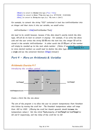 Page 36 of 144 Paul Bolton 2012
CBool( ) to convert to Boolean data type (True / False)
CDate( ) to convert to Date / Time data type (e.g. #17/10/06 13:50:02#)
CStr( ) to convert to String data type (e.g. "My name is John")
For example, to convert the string “123” contained in text box txtFirstNumber into
an integer and then store it into our variable, we would write:
intFirstNumber = CInt(txtFirstNumber.Text)
We need to be careful however, because if the data doesn’t exactly match the data
type, VB will do its best to convert it anyway. For example, if we write the above
code and the user writes the string 12.75 into the text box, the integer 13 will be
stored in the variable intFirstNumber. In other words the 0.75 part of the number
will simply be rounded up to the next whole number. (Note: if we actually wanted
to store decimal numbers we would need to declare the data type of our variable as
a single and use the conversion function CSng() instead.)
Part 4 - More on Arithmetic & Variables
Arithmetic Exercise 4.1
Introducing the scrollbar control
Create a form like the one above.
The aim of the program is to allow the user to convert temperatures from Farenheit
into Celsius by moving the scroll bar. The Farenheit temperature values will range
from –60 to +120. (Moving the scroll bar thumb upwards should increase the
temperature values.) Set the initial Text property of txtTempF and txtTempC to
32 and 0 respectively, and the Value of the scroll bar to 32.
txtTempF txtTempC
vsbTemperature
Exercise 4.1
 