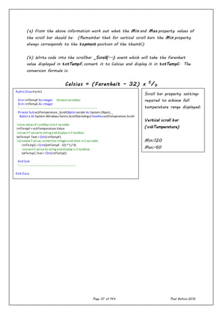 Page 37 of 144 Paul Bolton 2012
(a) From the above information work out what the Min and Max property values of
the scroll bar should be. (Remember that for vertical scroll bars the Min property
always corresponds to the topmost position of the thumb!)
(b) Write code into the scrollbar _Scroll(...) event which will take the Farenheit
value displayed in txtTempF, convert it to Celsius and display it in txtTempC. The
conversion formula is:
Celsius = (Farenheit – 32) x 5
/9
Public ClassForm1
Dim intTempF As Integer 'declare variables
Dim intTempCAs Integer
'----------------------------------------------------------------------------
Private SubvsbTemperature_Scroll(ByVal sender As System.Object, _
ByVal e As System.Windows.Forms.ScrollEventArgs)HandlesvsbTemperature.Scroll
'store value of scrollbar intoF variable
intTempF= vsbTemperature.Value
'convert F value to stringanddisplayinF textbox
txtTempF.Text = CStr(intTempF)
'calculate Cvalue, convert to integer and store inCvariable
intTempC= CInt((intTempF - 32) * 5 / 9)
'convert Cvalue to string anddisplayin Ctextbox
txtTempC.Text = CStr(intTempC)
End Sub
'-------------------------------------------------------
End Class
Scroll bar property settings
required to achieve full
temperature range displayed:
Vertical scroll bar
(vsbTemperature)
Min:120
Max:-60
Small change:1
Large change:10
Value:32
 