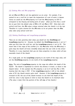 Page 40 of 144 Paul Bolton 2012
(1) Setting Max and Min properties
We set Max and Min to suit the application we are using. For example, if we
wanted to use a scroll bar to input the temperature of a pan of water in degrees
Celsius we would set the Min property to 0 and the Max property to 100 to
correspond to the freezing and boiling point of water. When you first draw a scroll
bar on your form the default value of Min is 10 and Max is 100. Note that with
vertical scroll bars, the Min value is always returned when the thumb is at the top.
Therefore it is quite common for the Min value to be set greater than the Max
value when using vertical scroll bars.
(2) Setting SmallCange and LargeChange properties
There are no rules governing what values you should set the SmallChange and
LargeChange properties to. However, by default the SmallChange property is set to 1
when you first draw the scroll bar, and the LargeChange property is set to 10. This
means that if the range of the scrollbar (i.e. the Max value minus the Min value) is
quite large the thumb will move incredibly slowly when the user clicks on the arrows.
Therefore it is very important that you set these properties to values which will give
reasonable travel of the thumb.
As a rough guide, set the LargeChange property to one tenth of the range value, and
set the SmallChange property to one tenth of the LargeChange property.
Note: The ratio of LargeChange property to the range also affects the length of the
thumb. The thumb is lengthened to restrict the distance it travels, as shown in the
diagram below: In this example the Min property is set to 0 and the Max is 100,
meaning that the range is 100. If the LargeChange property is left at the default
value of 10, the thumb remains quite small. However, if the LargeChange property is
increased to 50, the size of the thumb increases to one third the length of the
scroll bar, since it only requires 2 clicks to move the thumb to its maximum value.
(The value is taken from the position of the left edge of the thumb.)
Size of the thumb when LargeChange property is set to 1:Min = 0
Max = 100
Background information
 
