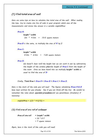 Page 45 of 144 Paul Bolton 2012
(1) Find total area of wall
Here are some tips on how to calculate the total area of the wall. After reading
the tips, try to create one line of code in your program which uses all the
measurements and stores the answer in a variable sngWallArea.
Area A:
height * width
3m * 4.5m = 13.5 square meters
Area B is the same, so multiply the area of A by 2
Area C:
height * width
0.5m * 2.5m = 1.25 square meters
Area D:
We haven’t been told the height but we can work it out by subtracting
the height of the window plus the height of Area C from the height of
the room. Once we have found this we multiply height * width as
usual to find the area of D.
Finally, Total Area = Area A + Area B + Area C + Area D
Here is the start of the code you will need. The figures calculating Areas A & B
have been written for you already. See if you can finish off the line. Be careful to
remember the rules about operator precedence and use parentheses (brackets) if
necessary:
sngWallArea = ((3 * 4.5)*2) +
(2) Find area of one roll of wallpaper
Area of one roll = length * width
= 10 * 0.7
= 7 square meters
Again, here is the start of the code you will need:
Exercise 4.2 (continued)
 