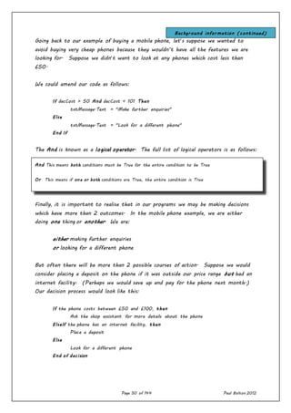 Page 50 of 144 Paul Bolton 2012
Going back to our example of buying a mobile phone, let’s suppose we wanted to
avoid buying very cheap phones because they wouldn’t have all the features we are
looking for. Suppose we didn’t want to look at any phones which cost less than
£50.
We could amend our code as follows:
If decCost > 50 And decCost < 101 Then
txtMessage.Text = "Make further enquiries"
Else
txtMessage.Text = "Look for a different phone"
End If
The And is known as a logical operator. The full list of logical operators is as follows:
Finally, it is important to realise that in our programs we may be making decisions
which have more than 2 outcomes. In the mobile phone example, we are either
doing one thing or another. We are:
either making further enquiries
or looking for a different phone
But often there will be more than 2 possible courses of action. Suppose we would
consider placing a deposit on the phone if it was outside our price range but had an
internet facility. (Perhaps we would save up and pay for the phone next month.)
Our decision process would look like this:
If the phone costs between £50 and £100, then
Ask the shop assistant for more details about the phone
ElseIf the phone has an internet facility, then
Place a deposit
Else
Look for a different phone
End of decision
And This means both conditions must be True for the entire condition to be True
Or This means if one or both conditions are True, the entire condition is True
Not This reverses the condition so that a True condition will evaluate False, and vice versa.
Background information (continued)
 
