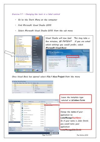 Page 9 of 144 Paul Bolton 2012
Exercise 1.1 - Changing the text in a label control
- Go to the Start Menu on the computer
- Find Microsoft Visual Studio 2010
- Select Microsoft Visual Studio 2010 from the sub menu
Once Visual Basic has opened select File / New Project from the menu
Change the name of your
application to
LabelMessageYourName.
So if your name is John Smith
you would name your
application
LabelMessageJohnSmith
Visual Studio will now load. This may take a
few minutes, BE PATIENT. If you are asked
which settings you would prefer, select
Microsoft Visual Basic.
Leave the template type
selected as Windows Forms
Application.
 