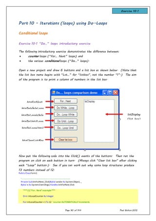 Page 90 of 144 Paul Bolton 2012
Part 10 - Iterations (loops) using Do..Loops
Conditional loops
Exercise 10.1 “Do…” loops introductory exercise
The following introductory exercise demonstrates the difference between:
 counter loops (“For… Next” loops) and
 the various conditional loops (“Do…” loops).
Open a new project and draw 6 buttons and a list box as shown below. (Note that
the list box name begins with “Lst…” for “listbox”, not the number “1”.) The aim
of the program is to print a column of numbers in the list box.
Now put the following code into the Click() events of the buttons. Then run the
program on click on each button in turn. (Always click “Clear list box” after clicking
each “Loop” button.). See if you can work out why some loop structures produce
13 numbers instead of 12.
Public ClassForm1
'-------------------------------------------------------------------
Private SubbtnForNext_Click(ByVal sender As System.Object, _
ByVal e As System.EventArgs) Handles btnForNext.Click
'*** (1) "For.. Next" example ***
Dim intLocalCounter As Integer
For intLocalCounter = 1 To 12 'counter AUTOMATICALLY increments
btnForNext
btnDoWhileLoop
btnDoLoopWhile
btnDoUntilLoop
btnDoLoopUntil
btnClearListBox
lstDisplay
(list box)
Exercise 10.1
 