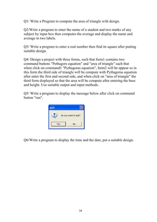 Q1/ Write a Program to compute the area of triangle with design.

Q2/Write a program to enter the name of a student and two marks of any
subject by input box then computes the average and display the name and
average in two labels.

Q3/ Write a program to enter a real number then find its square after putting
suitable design.

Q4/ Design a project with three forms, such that form1 contains two
command buttons "Pethagors equation" and "area of triangle" such that
when click on command1 "Pythagoras equation", form2 will be appear so in
this form the third side of triangle will be compute with Pythagoras equation
after enter the first and second side, and when click on "area of triangle" the
third form displayed so that the area will be compute after entering the base
and height. Use suitable output and input methods.

Q5/ Write a program to display the message below after click on command
button "run".




Q6/Write a program to display the time and the date, put a suitable design.




                                      38
 