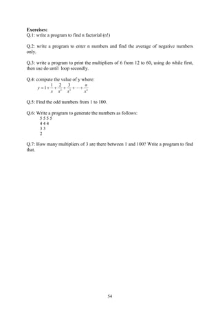 Exercises:
Q.1: write a program to find n factorial (n!)

Q.2: write a program to enter n numbers and find the average of negative numbers
only.

Q.3: write a program to print the multipliers of 6 from 12 to 60, using do while first,
then use do until loop secondly.

Q.4: compute the value of y where:
              1 2    3     n
     y  1     2  3  n
              x x   x     x

Q.5: Find the odd numbers from 1 to 100.

Q.6: Write a program to generate the numbers as follows:
       5555
       444
       33
       2

Q.7: How many multipliers of 3 are there between 1 and 100? Write a program to find
that.




                                           54
 