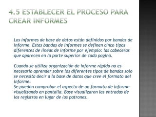 Los informes de base de datos están definidos por bandas de
informe. Estas bandas de informes se definen cinco tipos
diferentes de líneas de informe por ejemplo: las cabeceras
que aparecen en la parte superior de cada pagina.

Cuando se utiliza organización de informe rápido no es
necesario aprender sobre los diferentes tipos de bandas solo
se necesita decir a la base de datos que cree el formato del
informe.
Se pueden comprobar el aspecto de un formato de informe
visualizando en pantalla. Base visualizaron las entradas de
los registros en lugar de los patrones.
 