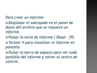Para crear un informe:
 Desplazar el subrayado en el panel de
datos del archivo que se requiere un
informe.
 Pulsar la tecla de informe ( Despl – f9)
 Teclear V para visualizar el informe en
pantalla
 Pulsar la barra de espacio para ver cada
pantalla del informe y volver al centro de
control.
 