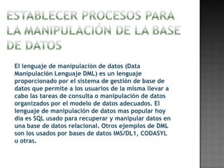 El lenguaje de manipulación de datos (Data
Manipulación Lenguaje DML) es un lenguaje
proporcionado por el sistema de gestión de base de
datos que permite a los usuarios de la misma llevar a
cabo las tareas de consulta o manipulación de datos
organizados por el modelo de datos adecuados. El
lenguaje de manipulación de datos mas popular hoy
día es SQL usado para recuperar y manipular datos en
una base de datos relacional. Otros ejemplos de DML
son los usados por bases de datos IMS/DL1, CODASYL
u otras.
 
