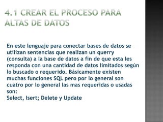 En este lenguaje para conectar bases de datos se
utilizan sentencias que realizan un querry
(consulta) a la base de datos a fin de que esta les
responda con una cantidad de datos limitados según
lo buscado o requerido. Básicamente existen
muchas funciones SQL pero por lo general son
cuatro por lo general las mas requeridas o usadas
son:
Select, Isert; Delete y Update
 