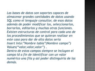 Las bases de datos son soportes capaces de
almacenar grandes cantidades de datos usando
SQL como el lenguaje consultor, de esos datos
además de poder modificar los, seleccionarlos,
borrarlos, editarlos y muchas otras funciones.
Existen estructuras de control para cada uno de
los procedimientos que se quieran realizar en
este caso para dar de alta datos seria
Insert Into:”Nombre tabla”(Nombre campo”)
Values(“valor,valor,valor”) .
Dentro de estos campos siempre se incluyen el
campo Id a fin de identificar con un valor
numérico una fila y así poder distinguirla de las
demás.
 