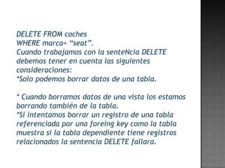 DELETE FROM coches
WHERE marca= “seat”.
Cuando trabajamos con la senteNcia DELETE
debemos tener en cuenta las siguientes
consideraciones:
*Solo podemos borrar datos de una tabla.

* Cuando borramos datos de una vista los estamos
borrando también de la tabla.
*Si intentamos borrar un registro de una tabla
referenciada por una foreing key como la tabla
muestra si la tabla dependiente tiene registros
relacionados la sentencia DELETE fallara.
 