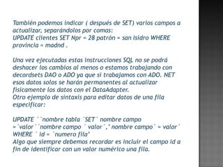 También podemos indicar ( después de SET) varios campos a
actualizar, separándolos por comas:
UPDATE clientes SET Npr = 28 patrón = san Isidro WHERE
provincia = madnd .

Una vez ejecutadas estas instrucciones SQL no se podrá
deshacer los cambios al menos o estamos trabajando con
decordsets DAO o ADO ya que si trabajamos con ADO. NET
esos datos solos se harán permanentes al actualizar
físicamente los datos con el DataAdapter.
Otro ejemplo de sintaxis para editar datos de una fila
especificar:

UPDATE ´´nombre tabla ´SET´ nombre campo
=´valor´´nombre campo ´ valor´,’ nombre campo´ = valor´
WHERE ´ id = ´numero fila’
Algo que siempre debemos recordar es incluir el campo id a
fin de identificar con un valor numérico una fila.
 