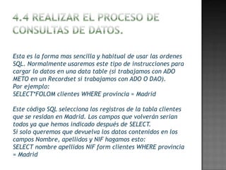 Esta es la forma mas sencilla y habitual de usar las ordenes
SQL. Normalmente usaremos este tipo de instrucciones para
cargar lo datos en una data table (si trabajamos con ADO
METO en un Recordset si trabajamos con ADO O DAO).
Por ejemplo:
SELECT*FOLOM clientes WHERE provincia = Madrid

Este código SQL selecciona los registros de la tabla clientes
que se residan en Madrid. Los campos que volverán serian
todos ya que hemos indicado después de SELECT.
Si solo queremos que devuelva los datos contenidos en los
campos Nombre, apellidos y NIF hagamos esto:
SELECT nombre apellidos NIF form clientes WHERE provincia
= Madrid
 