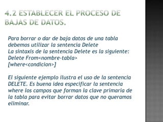 Para borrar o dar de baja datos de una tabla
debemos utilizar la sentencia Delete
La sintaxis de la sentencia Delete es la siguiente:
Delete From<nombre-tabla>
[where<condicion>]

El siguiente ejemplo ilustra el uso de la sentencia
DELETE. Es buena idea especificar la sentencia
where los campos que forman la clave primaria de
la tabla para evitar borrar datos que no queramos
eliminar.
 