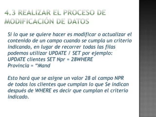 Si lo que se quiere hacer es modificar o actualizar el
contenido de un campo cuando se cumpla un criterio
indicando, en lugar de recorrer todas las filas
podemos utilizar UPDATE / SET por ejemplo:
UPDATE clientes SET Npr = 28WHERE
Provincia = “Mand

Esto hará que se asigne un valor 28 al campo NPR
de todos los clientes que cumplan lo que Se indican
después de WHERE es decir que cumplan el criterio
indicado.
 
