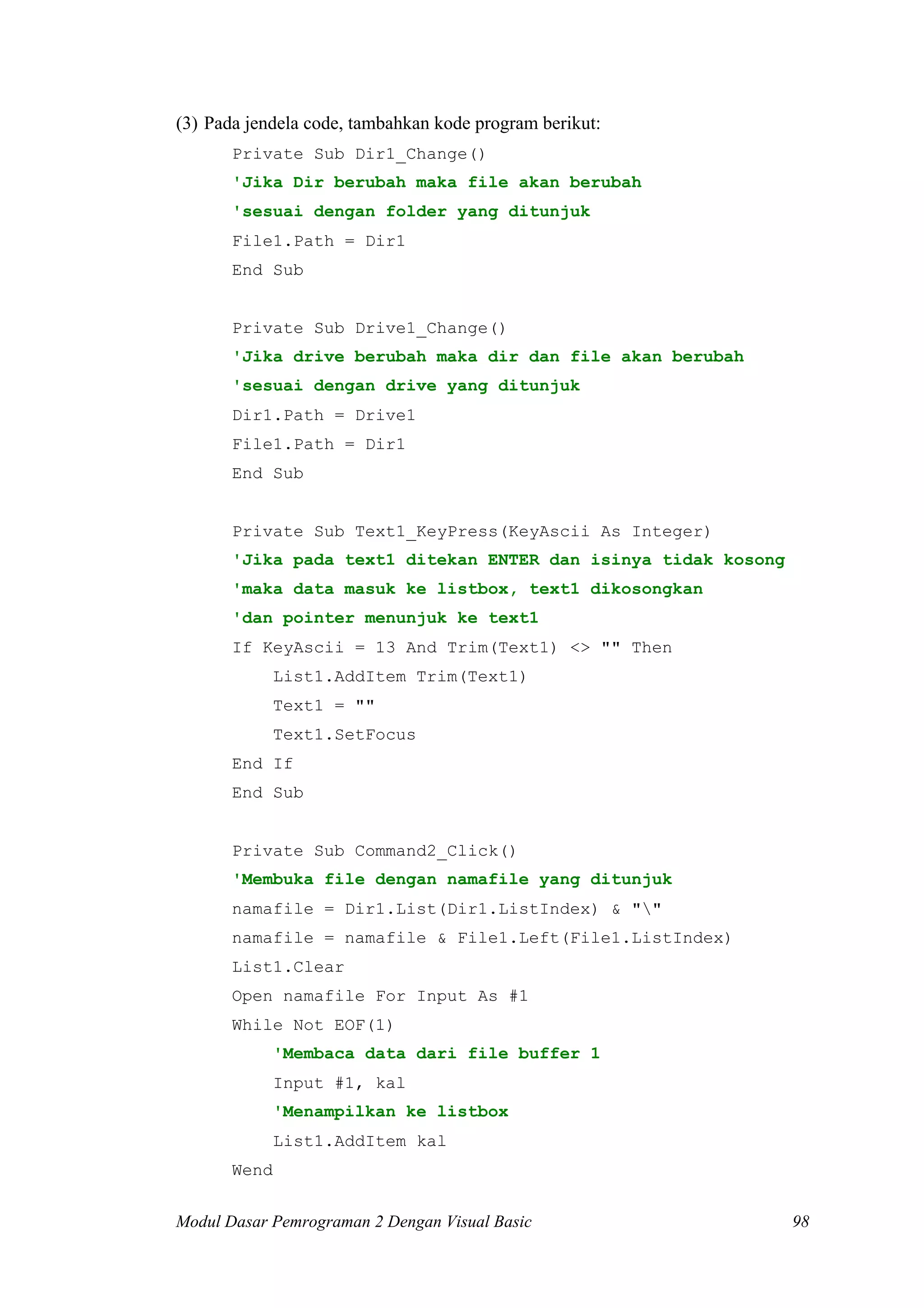 (3) Pada jendela code, tambahkan kode program berikut:
       Private Sub Dir1_Change()
       'Jika Dir berubah maka file akan berubah
       'sesuai dengan folder yang ditunjuk
       File1.Path = Dir1
       End Sub


       Private Sub Drive1_Change()
       'Jika drive berubah maka dir dan file akan berubah
       'sesuai dengan drive yang ditunjuk
       Dir1.Path = Drive1
       File1.Path = Dir1
       End Sub


       Private Sub Text1_KeyPress(KeyAscii As Integer)
       'Jika pada text1 ditekan ENTER dan isinya tidak kosong
       'maka data masuk ke listbox, text1 dikosongkan
       'dan pointer menunjuk ke text1
       If KeyAscii = 13 And Trim(Text1) <> "" Then
              List1.AddItem Trim(Text1)
              Text1 = ""
              Text1.SetFocus
       End If
       End Sub


       Private Sub Command2_Click()
       'Membuka file dengan namafile yang ditunjuk
       namafile = Dir1.List(Dir1.ListIndex) & ""
       namafile = namafile & File1.Left(File1.ListIndex)
       List1.Clear
       Open namafile For Input As #1
       While Not EOF(1)
              'Membaca data dari file buffer 1
              Input #1, kal
              'Menampilkan ke listbox
              List1.AddItem kal
       Wend


Modul Dasar Pemrograman 2 Dengan Visual Basic                   98
 