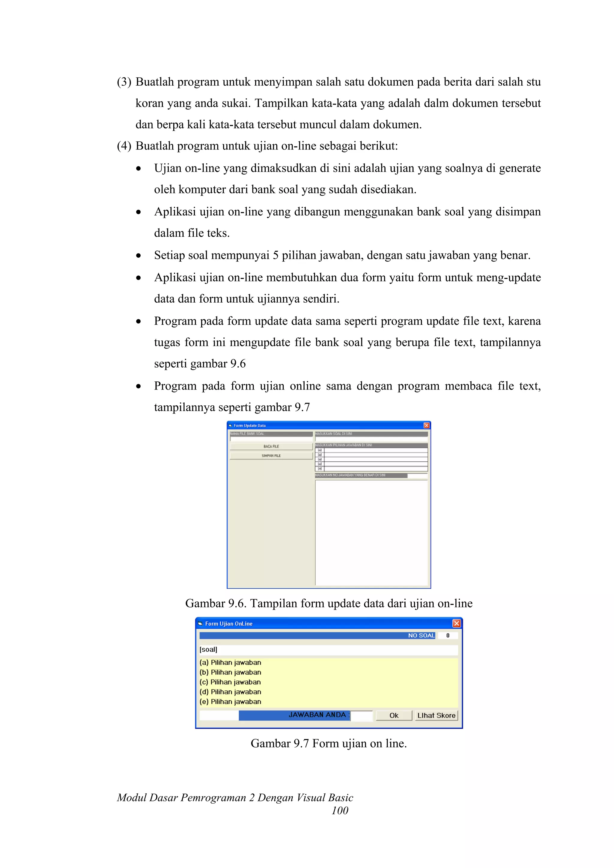 (3) Buatlah program untuk menyimpan salah satu dokumen pada berita dari salah stu
   koran yang anda sukai. Tampilkan kata-kata yang adalah dalm dokumen tersebut
   dan berpa kali kata-kata tersebut muncul dalam dokumen.
(4) Buatlah program untuk ujian on-line sebagai berikut:
   •   Ujian on-line yang dimaksudkan di sini adalah ujian yang soalnya di generate
       oleh komputer dari bank soal yang sudah disediakan.
   •   Aplikasi ujian on-line yang dibangun menggunakan bank soal yang disimpan
       dalam file teks.
   •   Setiap soal mempunyai 5 pilihan jawaban, dengan satu jawaban yang benar.
   •   Aplikasi ujian on-line membutuhkan dua form yaitu form untuk meng-update
       data dan form untuk ujiannya sendiri.
   •   Program pada form update data sama seperti program update file text, karena
       tugas form ini mengupdate file bank soal yang berupa file text, tampilannya
       seperti gambar 9.6
   •   Program pada form ujian online sama dengan program membaca file text,
       tampilannya seperti gambar 9.7




             Gambar 9.6. Tampilan form update data dari ujian on-line




                            Gambar 9.7 Form ujian on line.



Modul Dasar Pemrograman 2 Dengan Visual Basic
                                        100
 