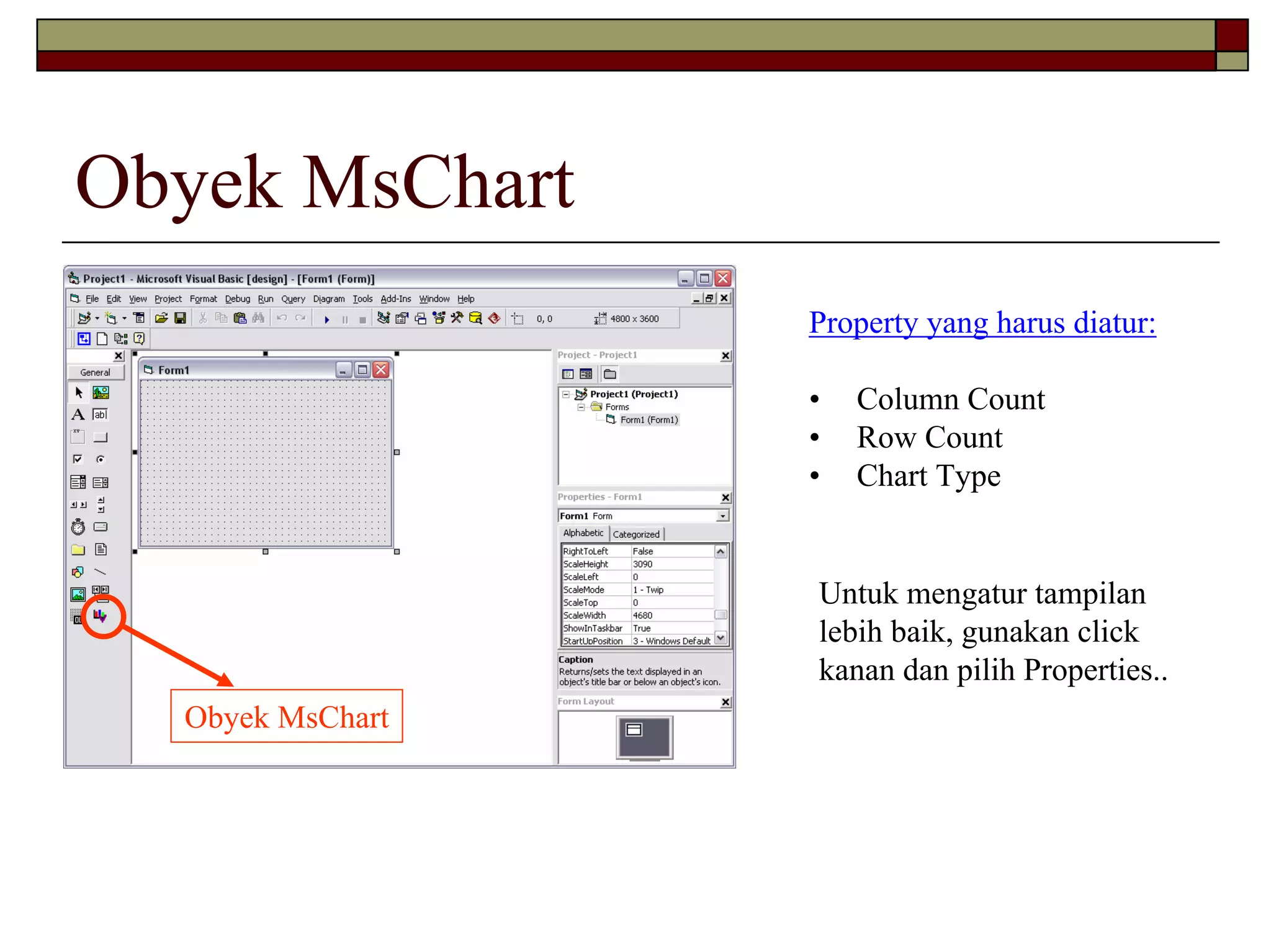 Obyek MsChart
                  Property yang harus diatur:

                  •   Column Count
                  •   Row Count
                  •   Chart Type


                  Untuk mengatur tampilan
                  lebih baik, gunakan click
                  kanan dan pilih Properties..
  Obyek MsChart
 