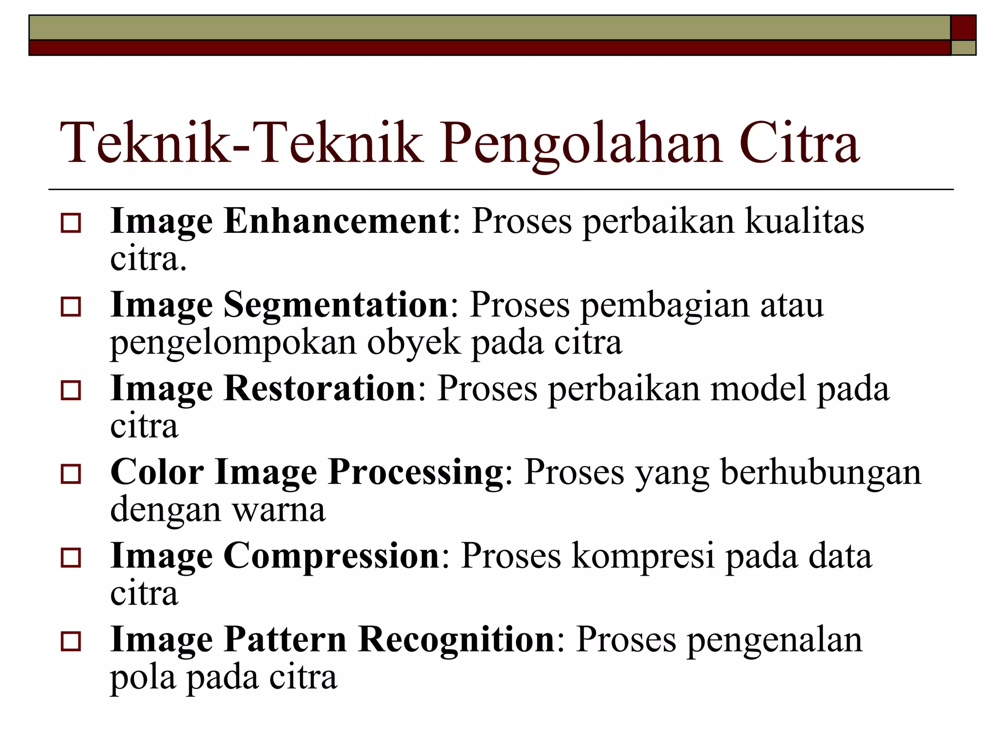 Teknik-Teknik Pengolahan Citra
 Image Enhancement: Proses perbaikan kualitas
 citra.
 Image Segmentation: Proses pembagian atau
 pengelompokan obyek pada citra
 Image Restoration: Proses perbaikan model pada
 citra
 Color Image Processing: Proses yang berhubungan
 dengan warna
 Image Compression: Proses kompresi pada data
 citra
 Image Pattern Recognition: Proses pengenalan
 pola pada citra
 
