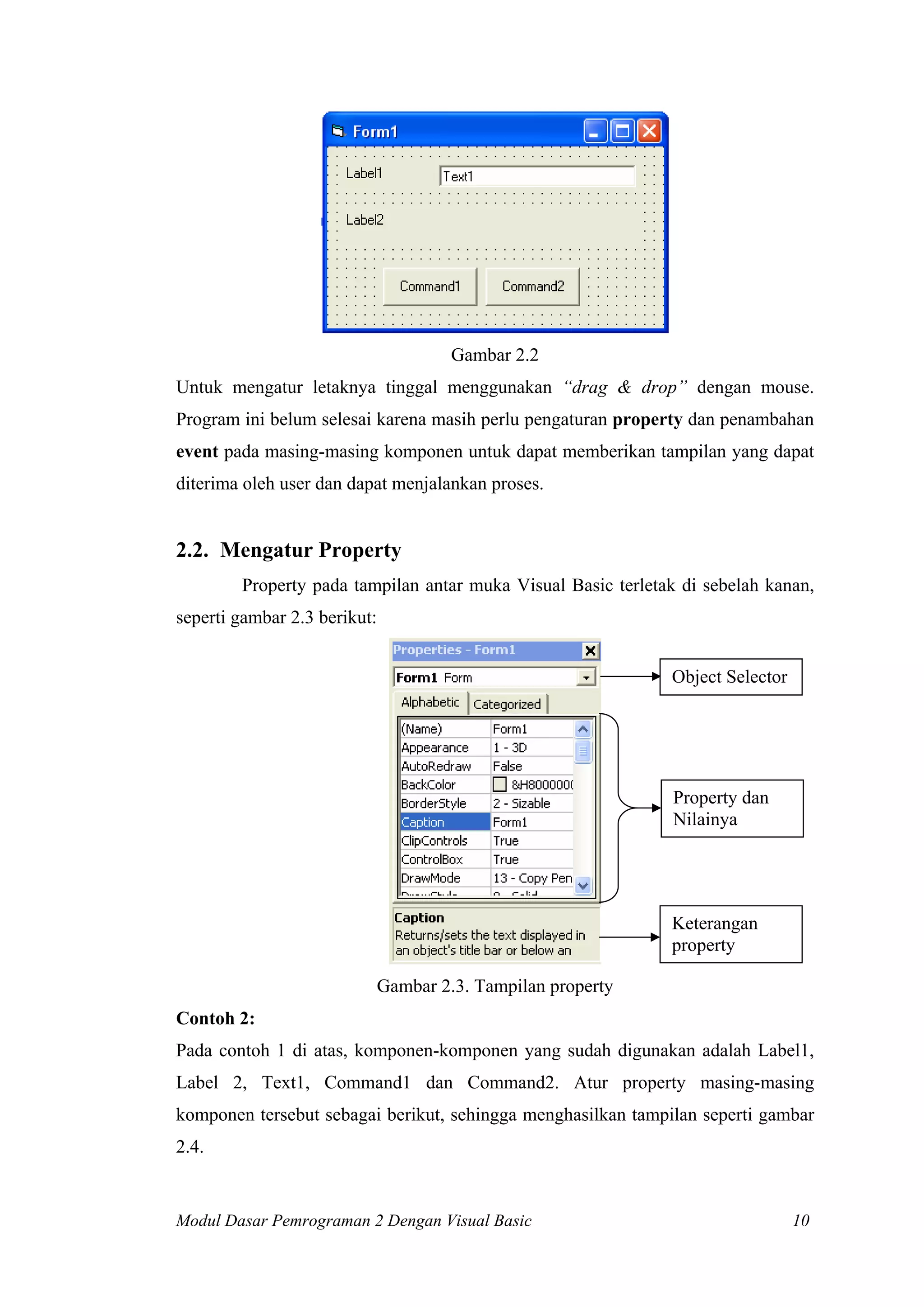 Gambar 2.2
Untuk mengatur letaknya tinggal menggunakan “drag & drop” dengan mouse.
Program ini belum selesai karena masih perlu pengaturan property dan penambahan
event pada masing-masing komponen untuk dapat memberikan tampilan yang dapat
diterima oleh user dan dapat menjalankan proses.


2.2. Mengatur Property
        Property pada tampilan antar muka Visual Basic terletak di sebelah kanan,
seperti gambar 2.3 berikut:


                                                              Object Selector




                                                              Property dan
                                                              Nilainya




                                                              Keterangan
                                                              property

                              Gambar 2.3. Tampilan property
Contoh 2:
Pada contoh 1 di atas, komponen-komponen yang sudah digunakan adalah Label1,
Label 2, Text1, Command1 dan Command2. Atur property masing-masing
komponen tersebut sebagai berikut, sehingga menghasilkan tampilan seperti gambar
2.4.


Modul Dasar Pemrograman 2 Dengan Visual Basic                                   10
 