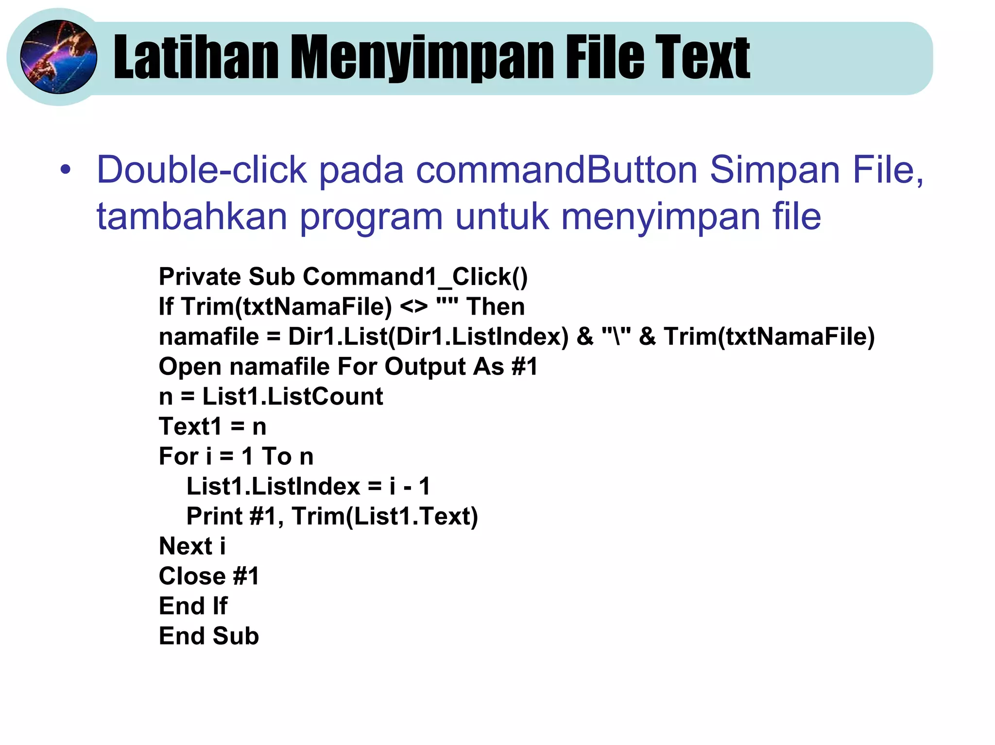 Latihan Menyimpan File Text
• Double-click pada commandButton Simpan File,
  tambahkan program untuk menyimpan file
     Private Sub Command1_Click()
     If Trim(txtNamaFile) <> "" Then
     namafile = Dir1.List(Dir1.ListIndex) & "" & Trim(txtNamaFile)
     Open namafile For Output As #1
     n = List1.ListCount
     Text1 = n
     For i = 1 To n
        List1.ListIndex = i - 1
        Print #1, Trim(List1.Text)
     Next i
     Close #1
     End If
     End Sub
 