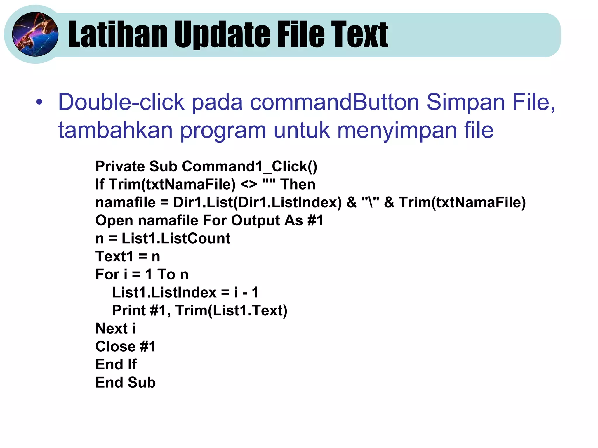 Latihan Update File Text
• Double-click pada commandButton Simpan File,
  tambahkan program untuk menyimpan file
     Private Sub Command1_Click()
     If Trim(txtNamaFile) <> "" Then
     namafile = Dir1.List(Dir1.ListIndex) & "" & Trim(txtNamaFile)
     Open namafile For Output As #1
     n = List1.ListCount
     Text1 = n
     For i = 1 To n
        List1.ListIndex = i - 1
        Print #1, Trim(List1.Text)
     Next i
     Close #1
     End If
     End Sub
 