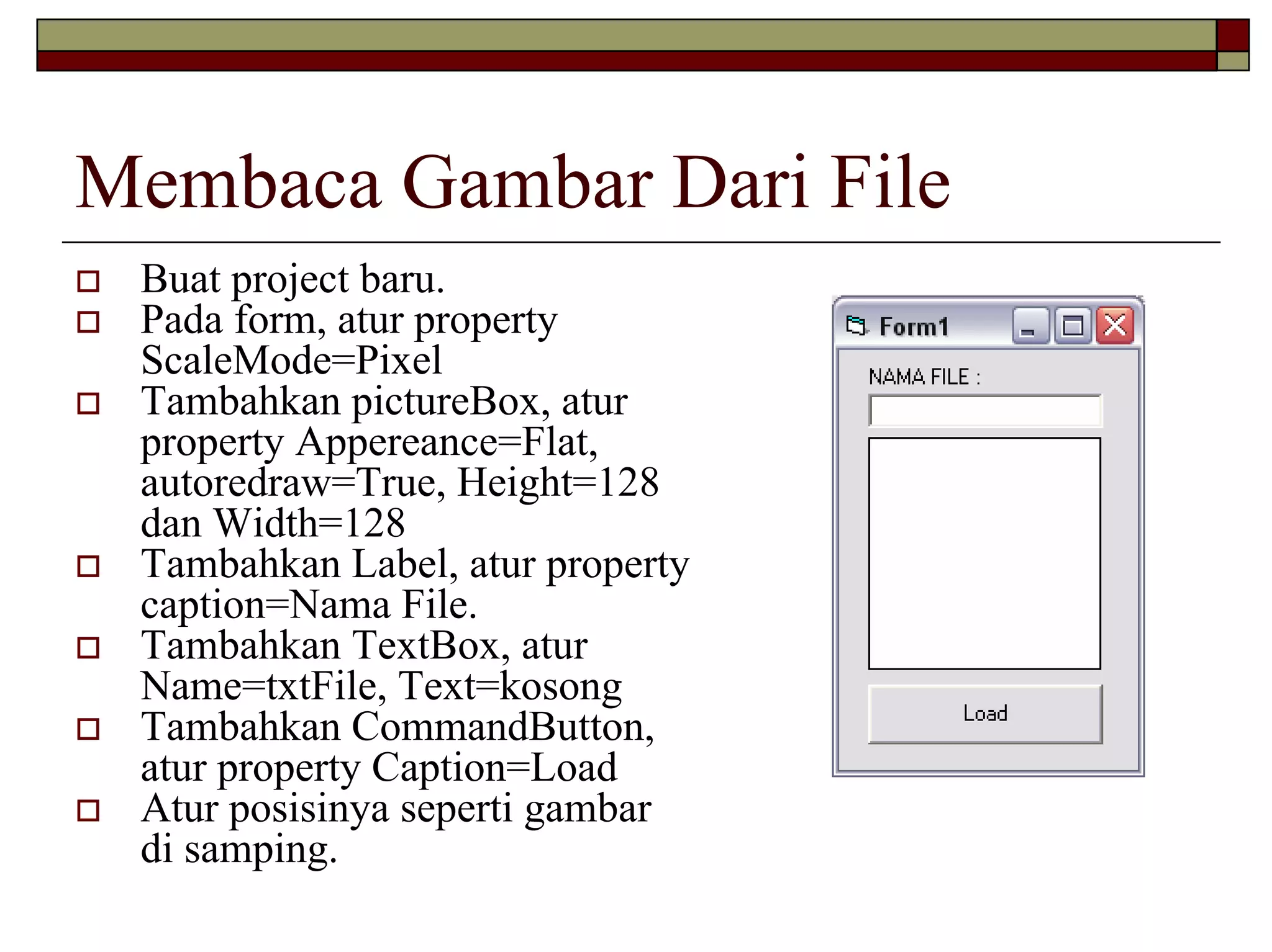 Membaca Gambar Dari File
 Buat project baru.
 Pada form, atur property
 ScaleMode=Pixel
 Tambahkan pictureBox, atur
 property Appereance=Flat,
 autoredraw=True, Height=128
 dan Width=128
 Tambahkan Label, atur property
 caption=Nama File.
 Tambahkan TextBox, atur
 Name=txtFile, Text=kosong
 Tambahkan CommandButton,
 atur property Caption=Load
 Atur posisinya seperti gambar
 di samping.
 