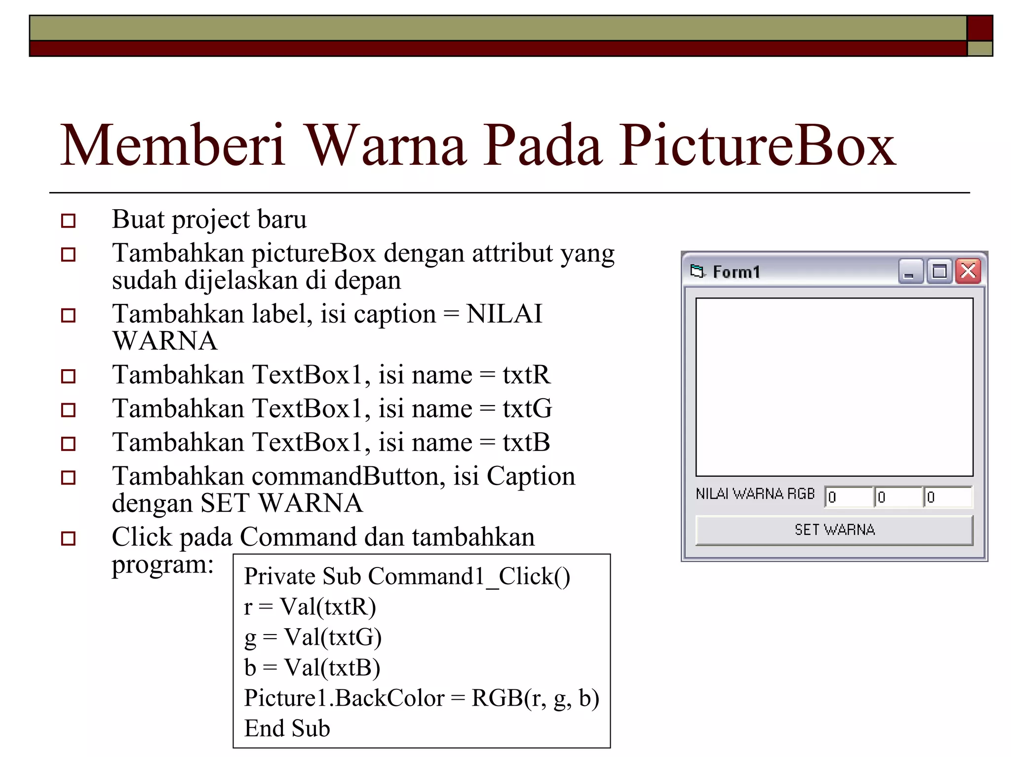 Memberi Warna Pada PictureBox
 Buat project baru
 Tambahkan pictureBox dengan attribut yang
 sudah dijelaskan di depan
 Tambahkan label, isi caption = NILAI
 WARNA
 Tambahkan TextBox1, isi name = txtR
 Tambahkan TextBox1, isi name = txtG
 Tambahkan TextBox1, isi name = txtB
 Tambahkan commandButton, isi Caption
 dengan SET WARNA
 Click pada Command dan tambahkan
 program: Private Sub Command1_Click()
           r = Val(txtR)
           g = Val(txtG)
           b = Val(txtB)
           Picture1.BackColor = RGB(r, g, b)
           End Sub
 