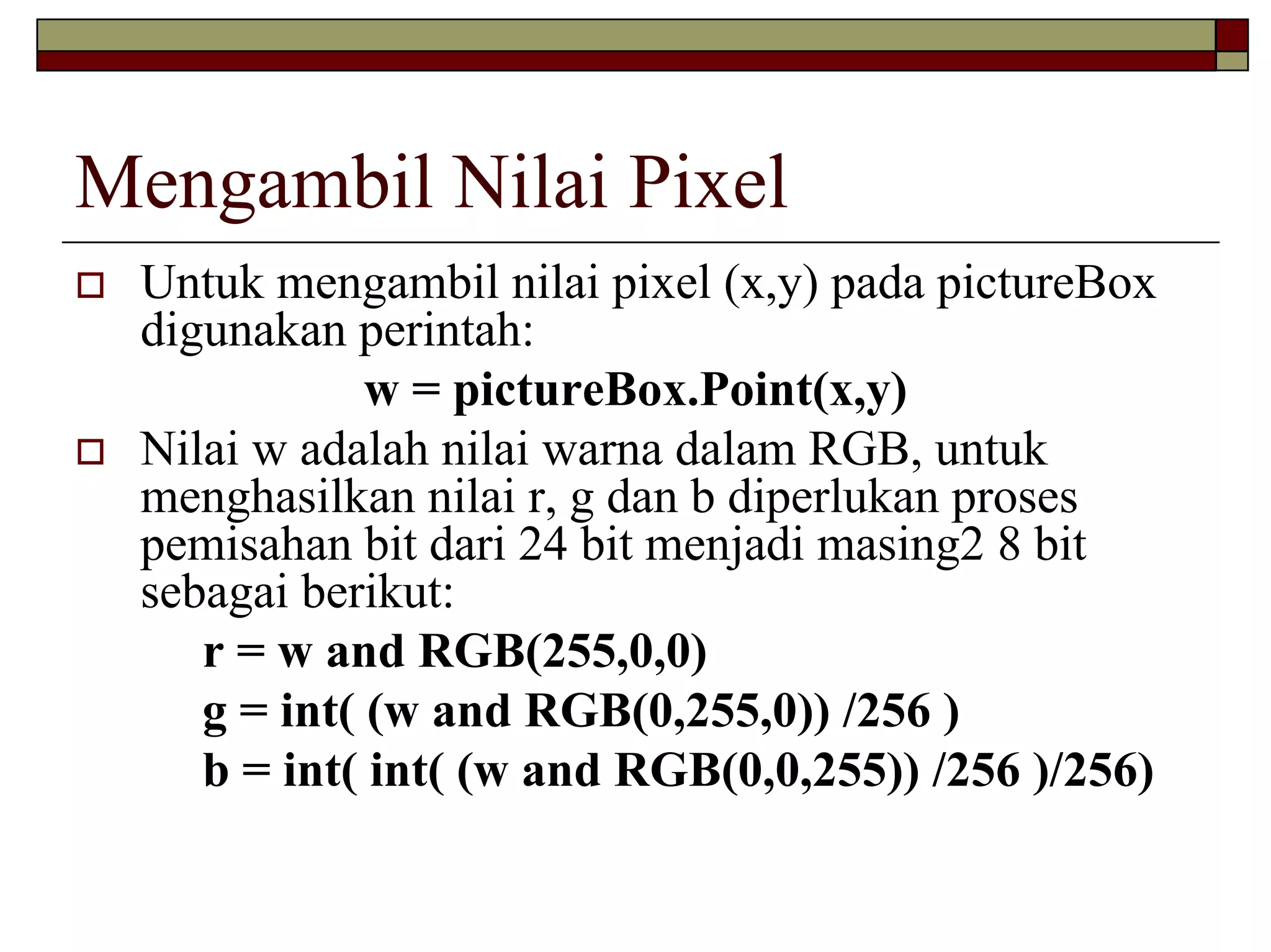 Mengambil Nilai Pixel
 Untuk mengambil nilai pixel (x,y) pada pictureBox
 digunakan perintah:
             w = pictureBox.Point(x,y)
 Nilai w adalah nilai warna dalam RGB, untuk
 menghasilkan nilai r, g dan b diperlukan proses
 pemisahan bit dari 24 bit menjadi masing2 8 bit
 sebagai berikut:
    r = w and RGB(255,0,0)
    g = int( (w and RGB(0,255,0)) /256 )
    b = int( int( (w and RGB(0,0,255)) /256 )/256)
 