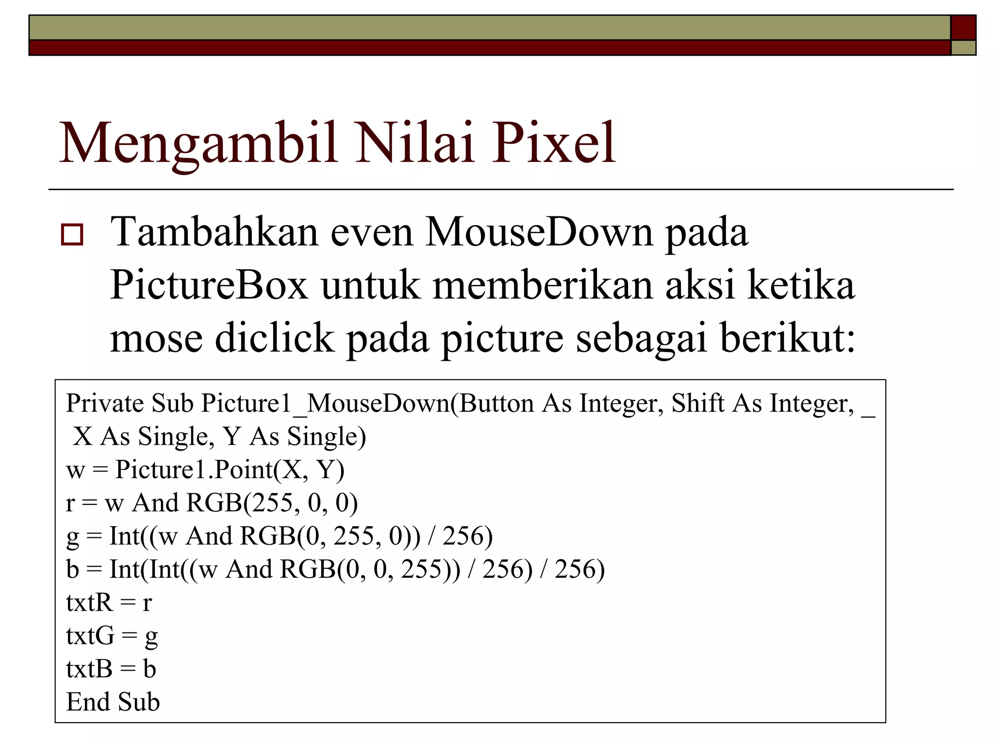 Mengambil Nilai Pixel
   Tambahkan even MouseDown pada
   PictureBox untuk memberikan aksi ketika
   mose diclick pada picture sebagai berikut:
Private Sub Picture1_MouseDown(Button As Integer, Shift As Integer, _
 X As Single, Y As Single)
w = Picture1.Point(X, Y)
r = w And RGB(255, 0, 0)
g = Int((w And RGB(0, 255, 0)) / 256)
b = Int(Int((w And RGB(0, 0, 255)) / 256) / 256)
txtR = r
txtG = g
txtB = b
End Sub
 