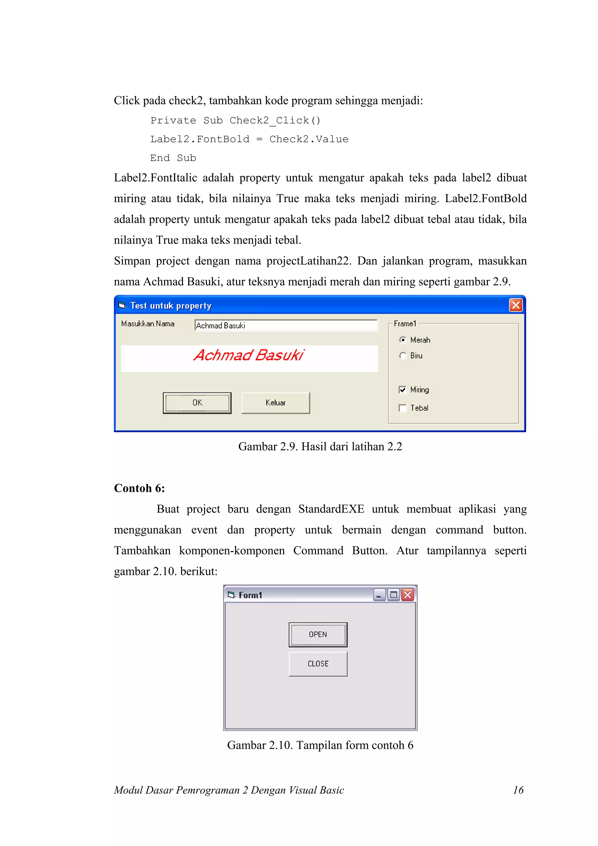 Click pada check2, tambahkan kode program sehingga menjadi:
       Private Sub Check2_Click()
       Label2.FontBold = Check2.Value
       End Sub
Label2.FontItalic adalah property untuk mengatur apakah teks pada label2 dibuat
miring atau tidak, bila nilainya True maka teks menjadi miring. Label2.FontBold
adalah property untuk mengatur apakah teks pada label2 dibuat tebal atau tidak, bila
nilainya True maka teks menjadi tebal.
Simpan project dengan nama projectLatihan22. Dan jalankan program, masukkan
nama Achmad Basuki, atur teksnya menjadi merah dan miring seperti gambar 2.9.




                          Gambar 2.9. Hasil dari latihan 2.2


Contoh 6:
        Buat project baru dengan StandardEXE untuk membuat aplikasi yang
menggunakan event dan property untuk bermain dengan command button.
Tambahkan komponen-komponen Command Button. Atur tampilannya seperti
gambar 2.10. berikut:




                        Gambar 2.10. Tampilan form contoh 6


Modul Dasar Pemrograman 2 Dengan Visual Basic                                    16
 