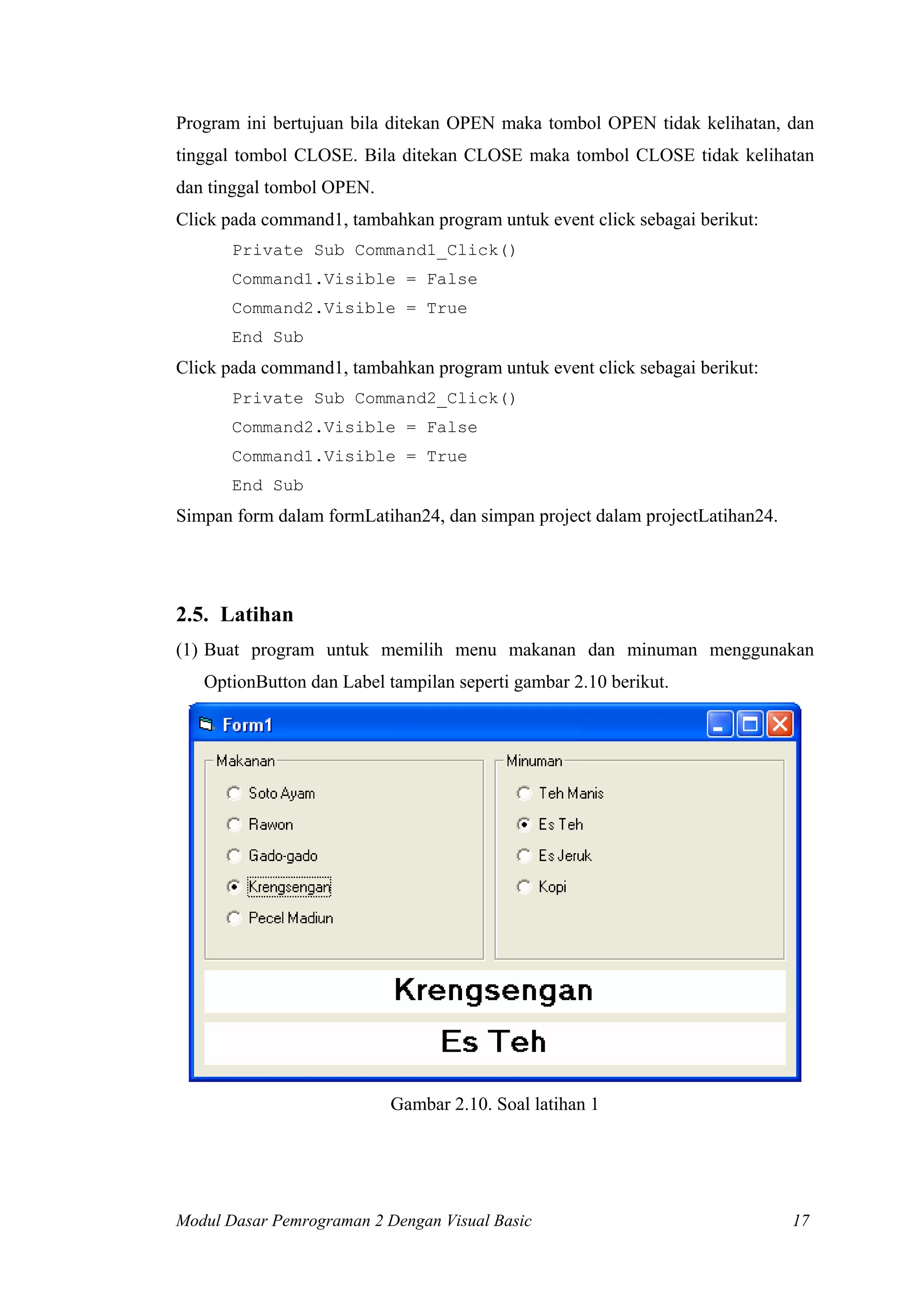 Program ini bertujuan bila ditekan OPEN maka tombol OPEN tidak kelihatan, dan
tinggal tombol CLOSE. Bila ditekan CLOSE maka tombol CLOSE tidak kelihatan
dan tinggal tombol OPEN.
Click pada command1, tambahkan program untuk event click sebagai berikut:
       Private Sub Command1_Click()
       Command1.Visible = False
       Command2.Visible = True
       End Sub
Click pada command1, tambahkan program untuk event click sebagai berikut:
       Private Sub Command2_Click()
       Command2.Visible = False
       Command1.Visible = True
       End Sub
Simpan form dalam formLatihan24, dan simpan project dalam projectLatihan24.




2.5. Latihan
(1) Buat program untuk memilih menu makanan dan minuman menggunakan
   OptionButton dan Label tampilan seperti gambar 2.10 berikut.




                           Gambar 2.10. Soal latihan 1




Modul Dasar Pemrograman 2 Dengan Visual Basic                                 17
 