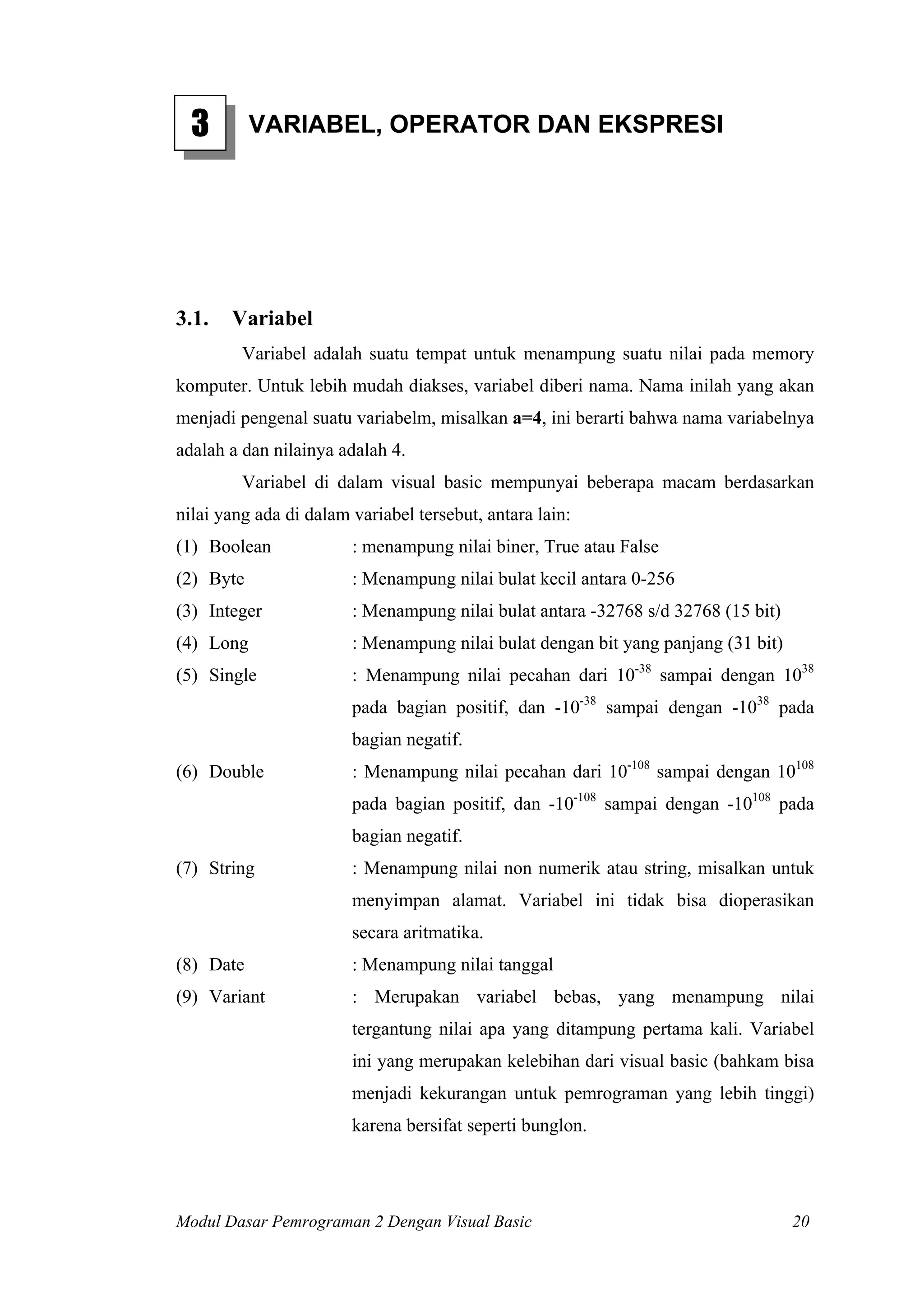 3        VARIABEL, OPERATOR DAN EKSPRESI




3.1.   Variabel
         Variabel adalah suatu tempat untuk menampung suatu nilai pada memory
komputer. Untuk lebih mudah diakses, variabel diberi nama. Nama inilah yang akan
menjadi pengenal suatu variabelm, misalkan a=4, ini berarti bahwa nama variabelnya
adalah a dan nilainya adalah 4.
         Variabel di dalam visual basic mempunyai beberapa macam berdasarkan
nilai yang ada di dalam variabel tersebut, antara lain:
(1) Boolean             : menampung nilai biner, True atau False
(2) Byte                : Menampung nilai bulat kecil antara 0-256
(3) Integer             : Menampung nilai bulat antara -32768 s/d 32768 (15 bit)
(4) Long                : Menampung nilai bulat dengan bit yang panjang (31 bit)
(5) Single              : Menampung nilai pecahan dari 10-38 sampai dengan 1038
                        pada bagian positif, dan -10-38 sampai dengan -1038 pada
                        bagian negatif.
(6) Double              : Menampung nilai pecahan dari 10-108 sampai dengan 10108
                        pada bagian positif, dan -10-108 sampai dengan -10108 pada
                        bagian negatif.
(7) String              : Menampung nilai non numerik atau string, misalkan untuk
                        menyimpan alamat. Variabel ini tidak bisa dioperasikan
                        secara aritmatika.
(8) Date                : Menampung nilai tanggal
(9) Variant             : Merupakan variabel bebas, yang menampung nilai
                        tergantung nilai apa yang ditampung pertama kali. Variabel
                        ini yang merupakan kelebihan dari visual basic (bahkam bisa
                        menjadi kekurangan untuk pemrograman yang lebih tinggi)
                        karena bersifat seperti bunglon.




Modul Dasar Pemrograman 2 Dengan Visual Basic                                      20
 