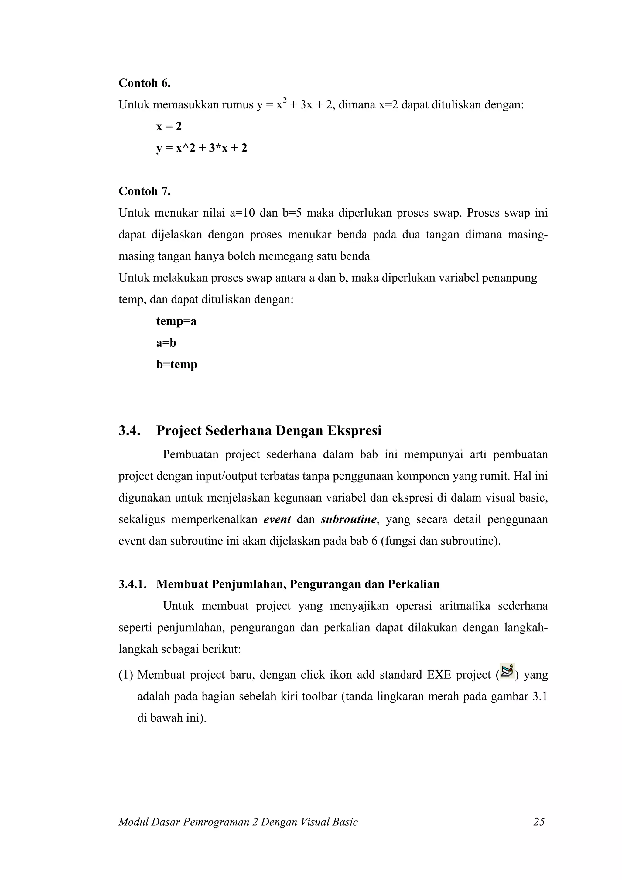 Contoh 6.
Untuk memasukkan rumus y = x2 + 3x + 2, dimana x=2 dapat dituliskan dengan:
       x=2
       y = x^2 + 3*x + 2


Contoh 7.
Untuk menukar nilai a=10 dan b=5 maka diperlukan proses swap. Proses swap ini
dapat dijelaskan dengan proses menukar benda pada dua tangan dimana masing-
masing tangan hanya boleh memegang satu benda
Untuk melakukan proses swap antara a dan b, maka diperlukan variabel penanpung
temp, dan dapat dituliskan dengan:
       temp=a
       a=b
       b=temp




3.4.   Project Sederhana Dengan Ekspresi
        Pembuatan project sederhana dalam bab ini mempunyai arti pembuatan
project dengan input/output terbatas tanpa penggunaan komponen yang rumit. Hal ini
digunakan untuk menjelaskan kegunaan variabel dan ekspresi di dalam visual basic,
sekaligus memperkenalkan event dan subroutine, yang secara detail penggunaan
event dan subroutine ini akan dijelaskan pada bab 6 (fungsi dan subroutine).


3.4.1. Membuat Penjumlahan, Pengurangan dan Perkalian
        Untuk membuat project yang menyajikan operasi aritmatika sederhana
seperti penjumlahan, pengurangan dan perkalian dapat dilakukan dengan langkah-
langkah sebagai berikut:

(1) Membuat project baru, dengan click ikon add standard EXE project (         ) yang
   adalah pada bagian sebelah kiri toolbar (tanda lingkaran merah pada gambar 3.1
   di bawah ini).




Modul Dasar Pemrograman 2 Dengan Visual Basic                                     25
 