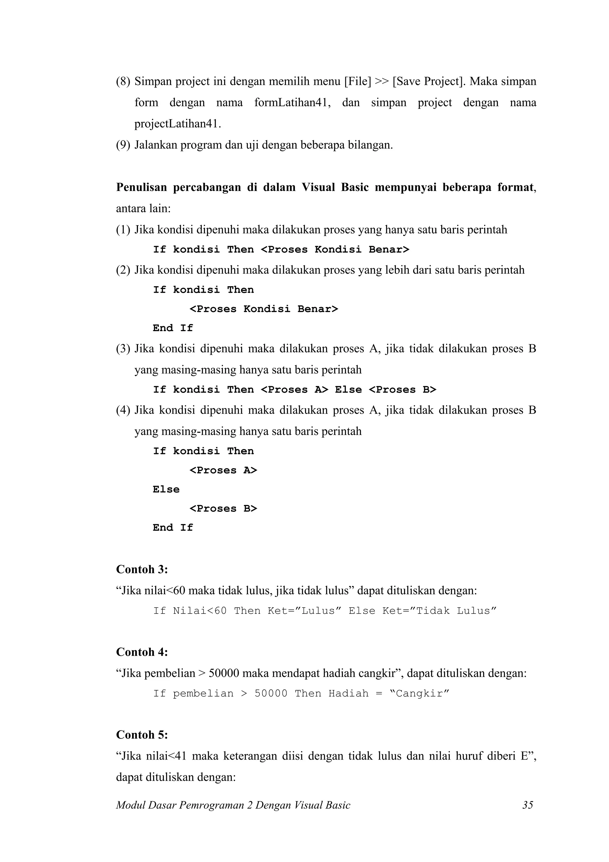 (8) Simpan project ini dengan memilih menu [File] >> [Save Project]. Maka simpan
    form dengan nama formLatihan41, dan simpan project dengan nama
    projectLatihan41.
(9) Jalankan program dan uji dengan beberapa bilangan.


Penulisan percabangan di dalam Visual Basic mempunyai beberapa format,
antara lain:
(1) Jika kondisi dipenuhi maka dilakukan proses yang hanya satu baris perintah
        If kondisi Then <Proses Kondisi Benar>
(2) Jika kondisi dipenuhi maka dilakukan proses yang lebih dari satu baris perintah
        If kondisi Then
               <Proses Kondisi Benar>
        End If
(3) Jika kondisi dipenuhi maka dilakukan proses A, jika tidak dilakukan proses B
    yang masing-masing hanya satu baris perintah
        If kondisi Then <Proses A> Else <Proses B>
(4) Jika kondisi dipenuhi maka dilakukan proses A, jika tidak dilakukan proses B
    yang masing-masing hanya satu baris perintah
        If kondisi Then
               <Proses A>
        Else
               <Proses B>
        End If


Contoh 3:
“Jika nilai<60 maka tidak lulus, jika tidak lulus” dapat dituliskan dengan:
        If Nilai<60 Then Ket=”Lulus” Else Ket=”Tidak Lulus”


Contoh 4:
“Jika pembelian > 50000 maka mendapat hadiah cangkir”, dapat dituliskan dengan:
        If pembelian > 50000 Then Hadiah = “Cangkir”


Contoh 5:
“Jika nilai<41 maka keterangan diisi dengan tidak lulus dan nilai huruf diberi E”,
dapat dituliskan dengan:

Modul Dasar Pemrograman 2 Dengan Visual Basic                                     35
 