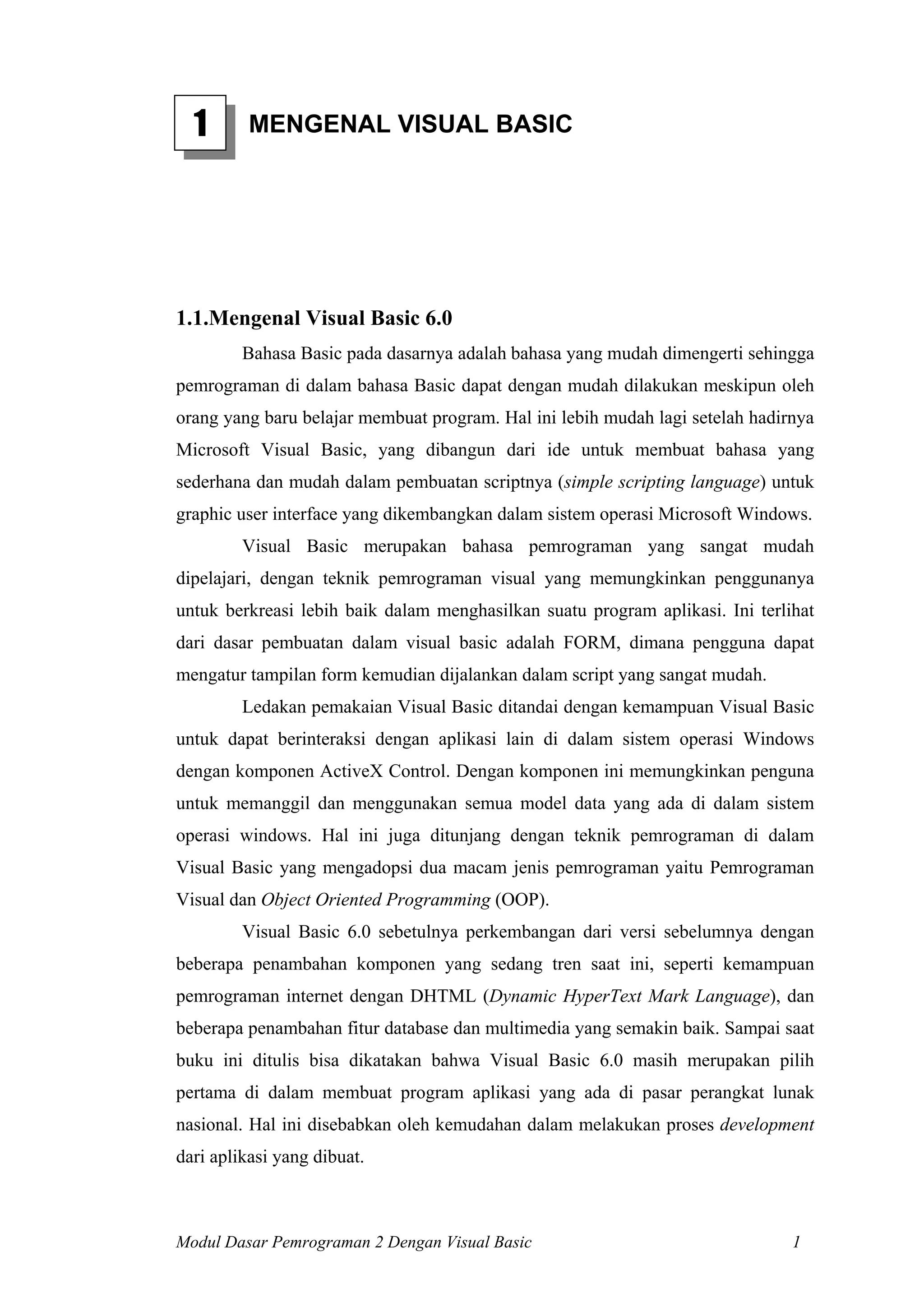 1       MENGENAL VISUAL BASIC




1.1.Mengenal Visual Basic 6.0
         Bahasa Basic pada dasarnya adalah bahasa yang mudah dimengerti sehingga
pemrograman di dalam bahasa Basic dapat dengan mudah dilakukan meskipun oleh
orang yang baru belajar membuat program. Hal ini lebih mudah lagi setelah hadirnya
Microsoft Visual Basic, yang dibangun dari ide untuk membuat bahasa yang
sederhana dan mudah dalam pembuatan scriptnya (simple scripting language) untuk
graphic user interface yang dikembangkan dalam sistem operasi Microsoft Windows.
         Visual Basic merupakan bahasa pemrograman yang sangat mudah
dipelajari, dengan teknik pemrograman visual yang memungkinkan penggunanya
untuk berkreasi lebih baik dalam menghasilkan suatu program aplikasi. Ini terlihat
dari dasar pembuatan dalam visual basic adalah FORM, dimana pengguna dapat
mengatur tampilan form kemudian dijalankan dalam script yang sangat mudah.
         Ledakan pemakaian Visual Basic ditandai dengan kemampuan Visual Basic
untuk dapat berinteraksi dengan aplikasi lain di dalam sistem operasi Windows
dengan komponen ActiveX Control. Dengan komponen ini memungkinkan penguna
untuk memanggil dan menggunakan semua model data yang ada di dalam sistem
operasi windows. Hal ini juga ditunjang dengan teknik pemrograman di dalam
Visual Basic yang mengadopsi dua macam jenis pemrograman yaitu Pemrograman
Visual dan Object Oriented Programming (OOP).
         Visual Basic 6.0 sebetulnya perkembangan dari versi sebelumnya dengan
beberapa penambahan komponen yang sedang tren saat ini, seperti kemampuan
pemrograman internet dengan DHTML (Dynamic HyperText Mark Language), dan
beberapa penambahan fitur database dan multimedia yang semakin baik. Sampai saat
buku ini ditulis bisa dikatakan bahwa Visual Basic 6.0 masih merupakan pilih
pertama di dalam membuat program aplikasi yang ada di pasar perangkat lunak
nasional. Hal ini disebabkan oleh kemudahan dalam melakukan proses development
dari aplikasi yang dibuat.



Modul Dasar Pemrograman 2 Dengan Visual Basic                                  1
 