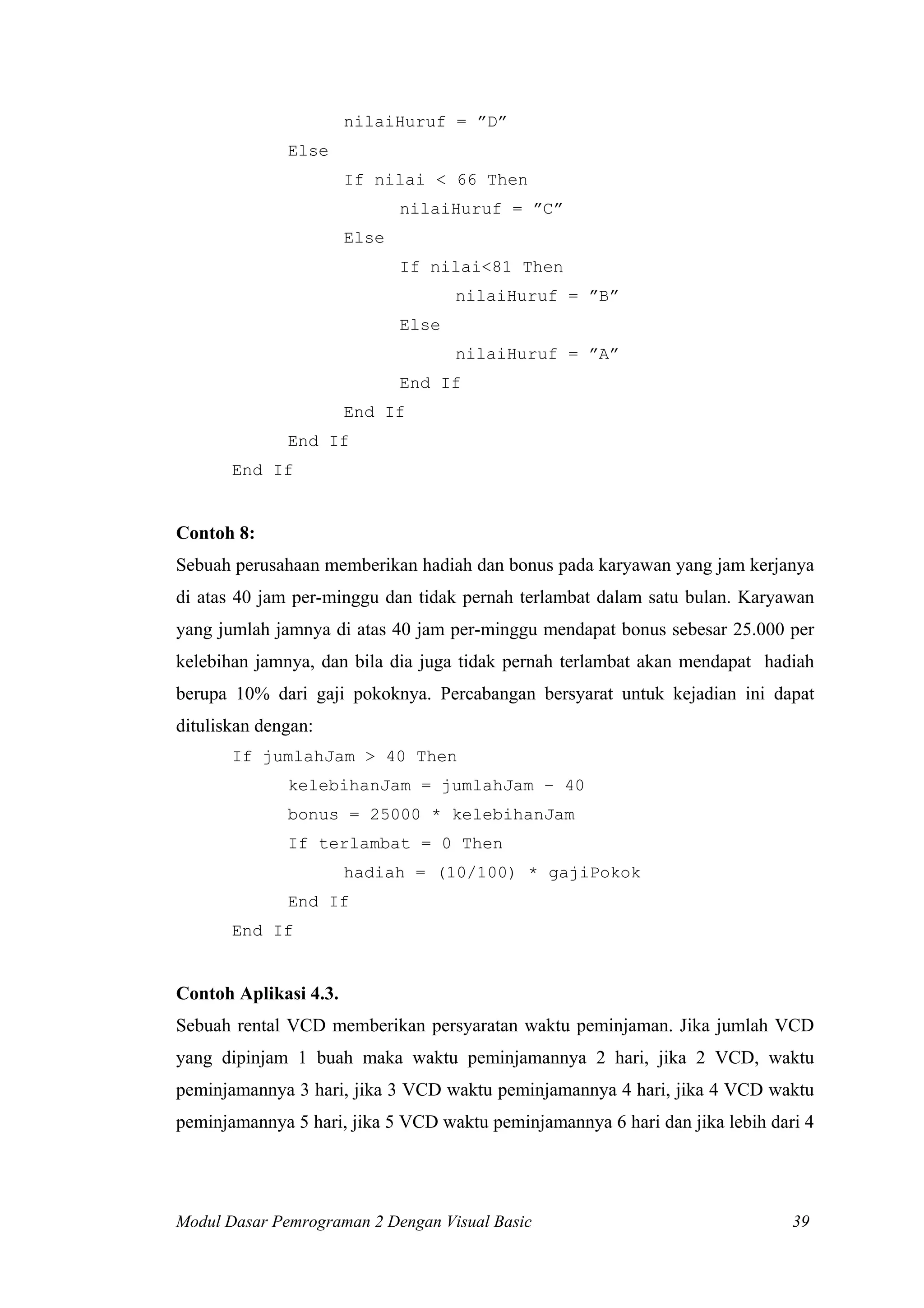 nilaiHuruf = ”D”
              Else
                       If nilai < 66 Then
                              nilaiHuruf = ”C”
                       Else
                              If nilai<81 Then
                                     nilaiHuruf = ”B”
                              Else
                                     nilaiHuruf = ”A”
                              End If
                       End If
              End If
       End If


Contoh 8:
Sebuah perusahaan memberikan hadiah dan bonus pada karyawan yang jam kerjanya
di atas 40 jam per-minggu dan tidak pernah terlambat dalam satu bulan. Karyawan
yang jumlah jamnya di atas 40 jam per-minggu mendapat bonus sebesar 25.000 per
kelebihan jamnya, dan bila dia juga tidak pernah terlambat akan mendapat hadiah
berupa 10% dari gaji pokoknya. Percabangan bersyarat untuk kejadian ini dapat
dituliskan dengan:
       If jumlahJam > 40 Then
              kelebihanJam = jumlahJam – 40
              bonus = 25000 * kelebihanJam
              If terlambat = 0 Then
                       hadiah = (10/100) * gajiPokok
              End If
       End If


Contoh Aplikasi 4.3.
Sebuah rental VCD memberikan persyaratan waktu peminjaman. Jika jumlah VCD
yang dipinjam 1 buah maka waktu peminjamannya 2 hari, jika 2 VCD, waktu
peminjamannya 3 hari, jika 3 VCD waktu peminjamannya 4 hari, jika 4 VCD waktu
peminjamannya 5 hari, jika 5 VCD waktu peminjamannya 6 hari dan jika lebih dari 4




Modul Dasar Pemrograman 2 Dengan Visual Basic                                 39
 
