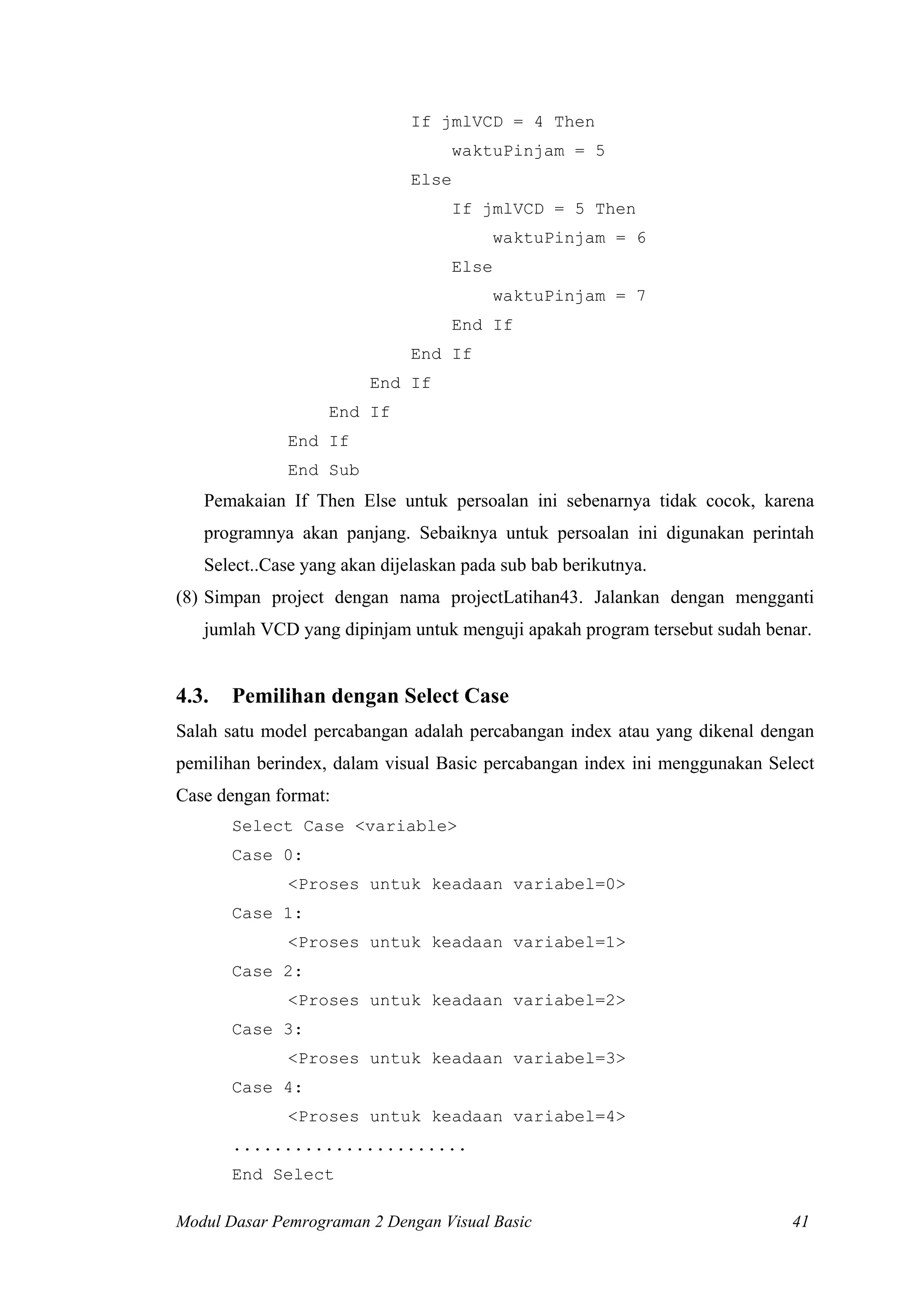 If jmlVCD = 4 Then
                                     waktuPinjam = 5
                              Else
                                     If jmlVCD = 5 Then
                                            waktuPinjam = 6
                                     Else
                                            waktuPinjam = 7
                                     End If
                              End If
                        End If
                   End If
              End If
              End Sub
   Pemakaian If Then Else untuk persoalan ini sebenarnya tidak cocok, karena
   programnya akan panjang. Sebaiknya untuk persoalan ini digunakan perintah
   Select..Case yang akan dijelaskan pada sub bab berikutnya.
(8) Simpan project dengan nama projectLatihan43. Jalankan dengan mengganti
   jumlah VCD yang dipinjam untuk menguji apakah program tersebut sudah benar.


4.3.   Pemilihan dengan Select Case
Salah satu model percabangan adalah percabangan index atau yang dikenal dengan
pemilihan berindex, dalam visual Basic percabangan index ini menggunakan Select
Case dengan format:
       Select Case <variable>
       Case 0:
              <Proses untuk keadaan variabel=0>
       Case 1:
              <Proses untuk keadaan variabel=1>
       Case 2:
              <Proses untuk keadaan variabel=2>
       Case 3:
              <Proses untuk keadaan variabel=3>
       Case 4:
              <Proses untuk keadaan variabel=4>
       .......................
       End Select

Modul Dasar Pemrograman 2 Dengan Visual Basic                               41
 