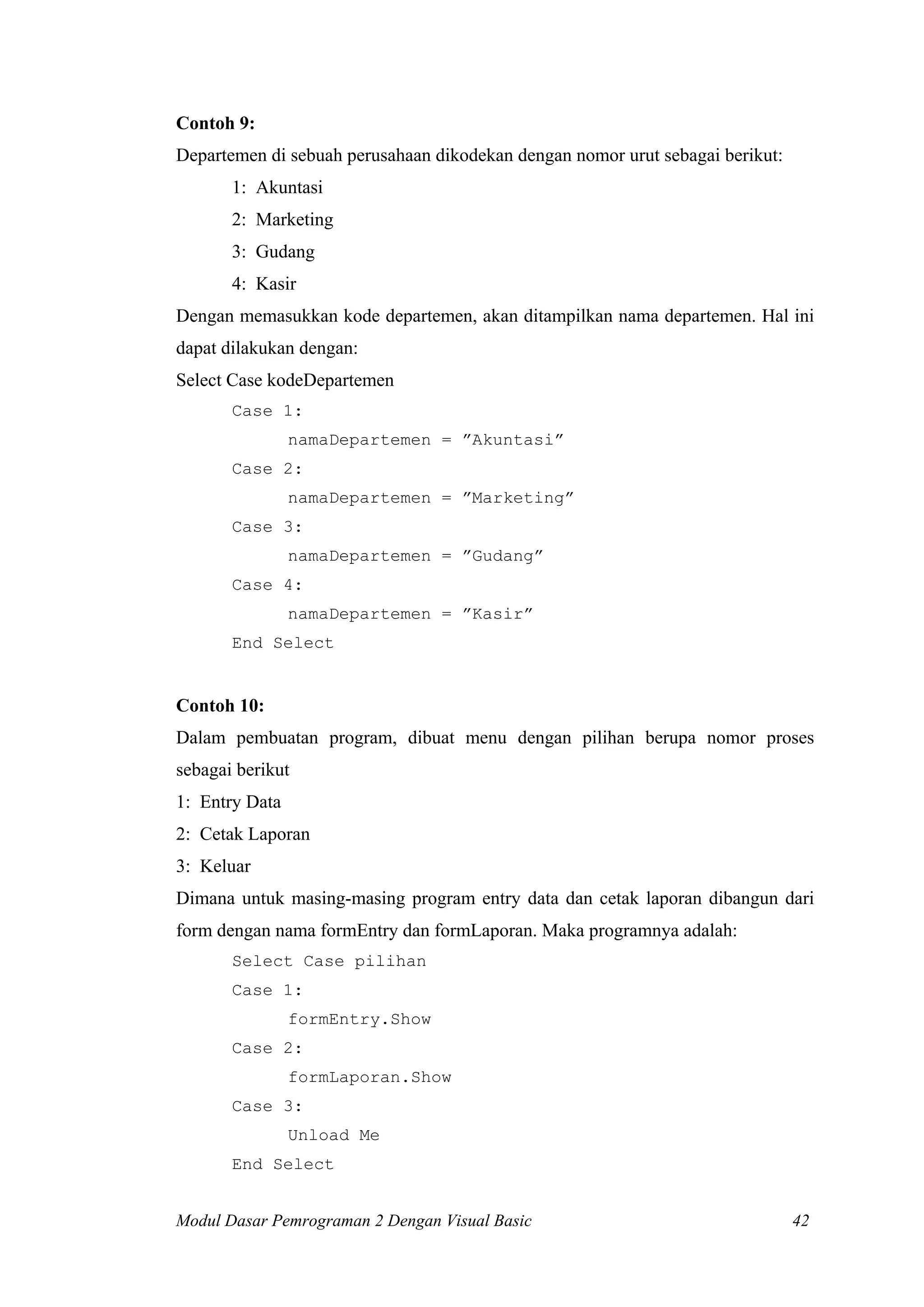 Contoh 9:
Departemen di sebuah perusahaan dikodekan dengan nomor urut sebagai berikut:
       1: Akuntasi
       2: Marketing
       3: Gudang
       4: Kasir
Dengan memasukkan kode departemen, akan ditampilkan nama departemen. Hal ini
dapat dilakukan dengan:
Select Case kodeDepartemen
       Case 1:
                namaDepartemen = ”Akuntasi”
       Case 2:
                namaDepartemen = ”Marketing”
       Case 3:
                namaDepartemen = ”Gudang”
       Case 4:
                namaDepartemen = ”Kasir”
       End Select


Contoh 10:
Dalam pembuatan program, dibuat menu dengan pilihan berupa nomor proses
sebagai berikut
1: Entry Data
2: Cetak Laporan
3: Keluar
Dimana untuk masing-masing program entry data dan cetak laporan dibangun dari
form dengan nama formEntry dan formLaporan. Maka programnya adalah:
       Select Case pilihan
       Case 1:
                formEntry.Show
       Case 2:
                formLaporan.Show
       Case 3:
                Unload Me
       End Select


Modul Dasar Pemrograman 2 Dengan Visual Basic                                  42
 