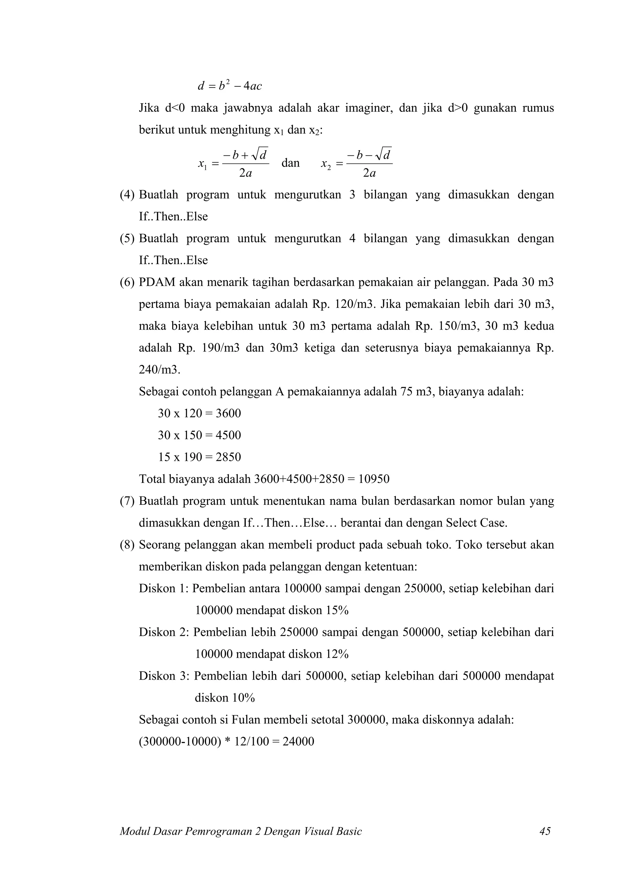 d = b 2 − 4ac
   Jika d<0 maka jawabnya adalah akar imaginer, dan jika d>0 gunakan rumus
   berikut untuk menghitung x1 dan x2:
                      −b+ d                 −b− d
               x1 =           dan    x2 =
                        2a                    2a
(4) Buatlah program untuk mengurutkan 3 bilangan yang dimasukkan dengan
   If..Then..Else
(5) Buatlah program untuk mengurutkan 4 bilangan yang dimasukkan dengan
   If..Then..Else
(6) PDAM akan menarik tagihan berdasarkan pemakaian air pelanggan. Pada 30 m3
   pertama biaya pemakaian adalah Rp. 120/m3. Jika pemakaian lebih dari 30 m3,
   maka biaya kelebihan untuk 30 m3 pertama adalah Rp. 150/m3, 30 m3 kedua
   adalah Rp. 190/m3 dan 30m3 ketiga dan seterusnya biaya pemakaiannya Rp.
   240/m3.
   Sebagai contoh pelanggan A pemakaiannya adalah 75 m3, biayanya adalah:
       30 x 120 = 3600
       30 x 150 = 4500
       15 x 190 = 2850
   Total biayanya adalah 3600+4500+2850 = 10950
(7) Buatlah program untuk menentukan nama bulan berdasarkan nomor bulan yang
   dimasukkan dengan If…Then…Else… berantai dan dengan Select Case.
(8) Seorang pelanggan akan membeli product pada sebuah toko. Toko tersebut akan
   memberikan diskon pada pelanggan dengan ketentuan:
   Diskon 1: Pembelian antara 100000 sampai dengan 250000, setiap kelebihan dari
              100000 mendapat diskon 15%
   Diskon 2: Pembelian lebih 250000 sampai dengan 500000, setiap kelebihan dari
              100000 mendapat diskon 12%
   Diskon 3: Pembelian lebih dari 500000, setiap kelebihan dari 500000 mendapat
              diskon 10%
   Sebagai contoh si Fulan membeli setotal 300000, maka diskonnya adalah:
   (300000-10000) * 12/100 = 24000




Modul Dasar Pemrograman 2 Dengan Visual Basic                                45
 