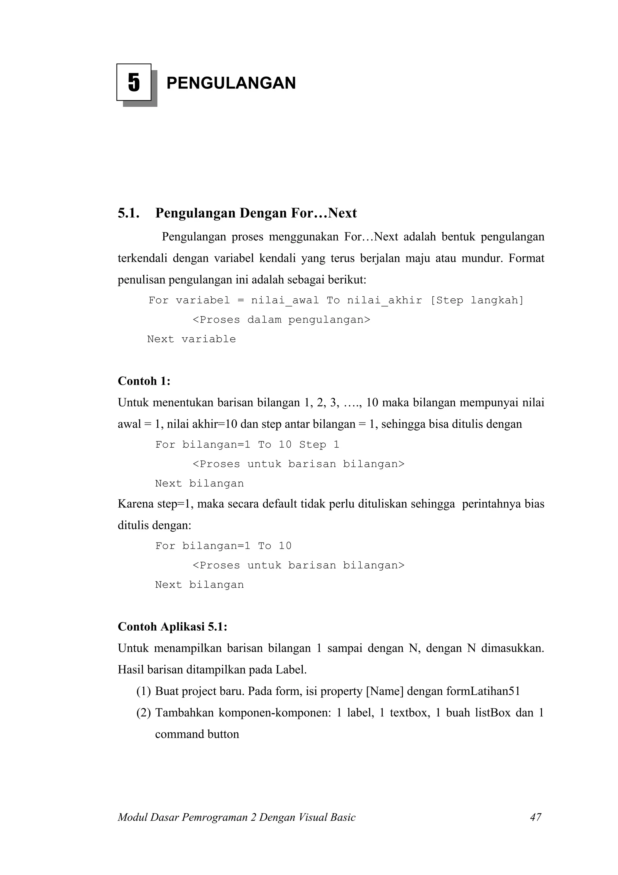 5      PENGULANGAN




5.1.    Pengulangan Dengan For…Next
         Pengulangan proses menggunakan For…Next adalah bentuk pengulangan
terkendali dengan variabel kendali yang terus berjalan maju atau mundur. Format
penulisan pengulangan ini adalah sebagai berikut:
       For variabel = nilai_awal To nilai_akhir [Step langkah]
                  <Proses dalam pengulangan>
       Next variable


Contoh 1:
Untuk menentukan barisan bilangan 1, 2, 3, …., 10 maka bilangan mempunyai nilai
awal = 1, nilai akhir=10 dan step antar bilangan = 1, sehingga bisa ditulis dengan
        For bilangan=1 To 10 Step 1
                  <Proses untuk barisan bilangan>
        Next bilangan
Karena step=1, maka secara default tidak perlu dituliskan sehingga perintahnya bias
ditulis dengan:
        For bilangan=1 To 10
                  <Proses untuk barisan bilangan>
        Next bilangan


Contoh Aplikasi 5.1:
Untuk menampilkan barisan bilangan 1 sampai dengan N, dengan N dimasukkan.
Hasil barisan ditampilkan pada Label.
   (1) Buat project baru. Pada form, isi property [Name] dengan formLatihan51
   (2) Tambahkan komponen-komponen: 1 label, 1 textbox, 1 buah listBox dan 1
        command button




Modul Dasar Pemrograman 2 Dengan Visual Basic                                        47
 