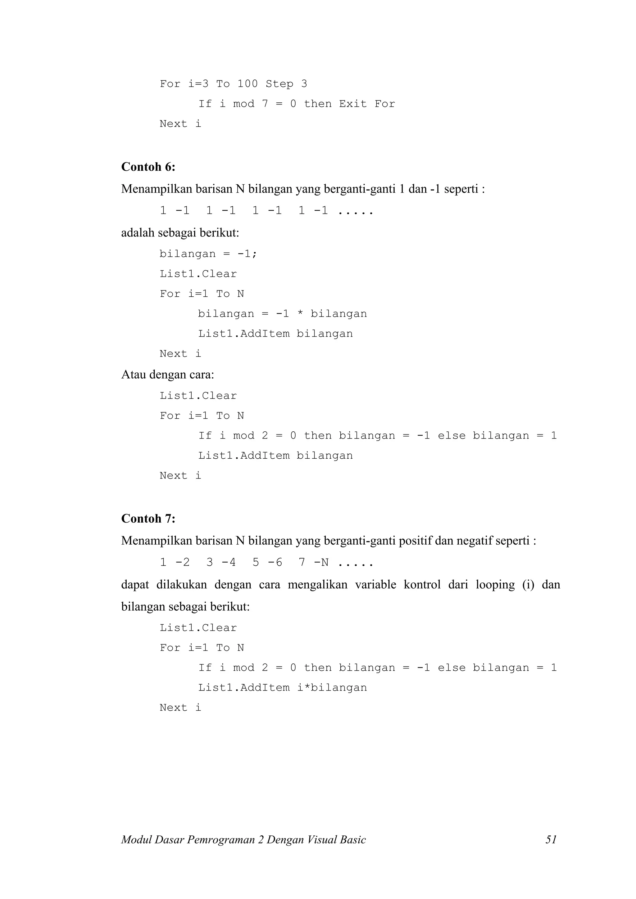For i=3 To 100 Step 3
              If i mod 7 = 0 then Exit For
       Next i


Contoh 6:
Menampilkan barisan N bilangan yang berganti-ganti 1 dan -1 seperti :
       1 -1     1 -1        1 -1   1 -1 .....
adalah sebagai berikut:
       bilangan = -1;
       List1.Clear
       For i=1 To N
              bilangan = -1 * bilangan
              List1.AddItem bilangan
       Next i
Atau dengan cara:
       List1.Clear
       For i=1 To N
              If i mod 2 = 0 then bilangan = -1 else bilangan = 1
              List1.AddItem bilangan
       Next i


Contoh 7:
Menampilkan barisan N bilangan yang berganti-ganti positif dan negatif seperti :
       1 -2     3 -4        5 -6   7 -N .....
dapat dilakukan dengan cara mengalikan variable kontrol dari looping (i) dan
bilangan sebagai berikut:
       List1.Clear
       For i=1 To N
              If i mod 2 = 0 then bilangan = -1 else bilangan = 1
              List1.AddItem i*bilangan
       Next i




Modul Dasar Pemrograman 2 Dengan Visual Basic                                      51
 