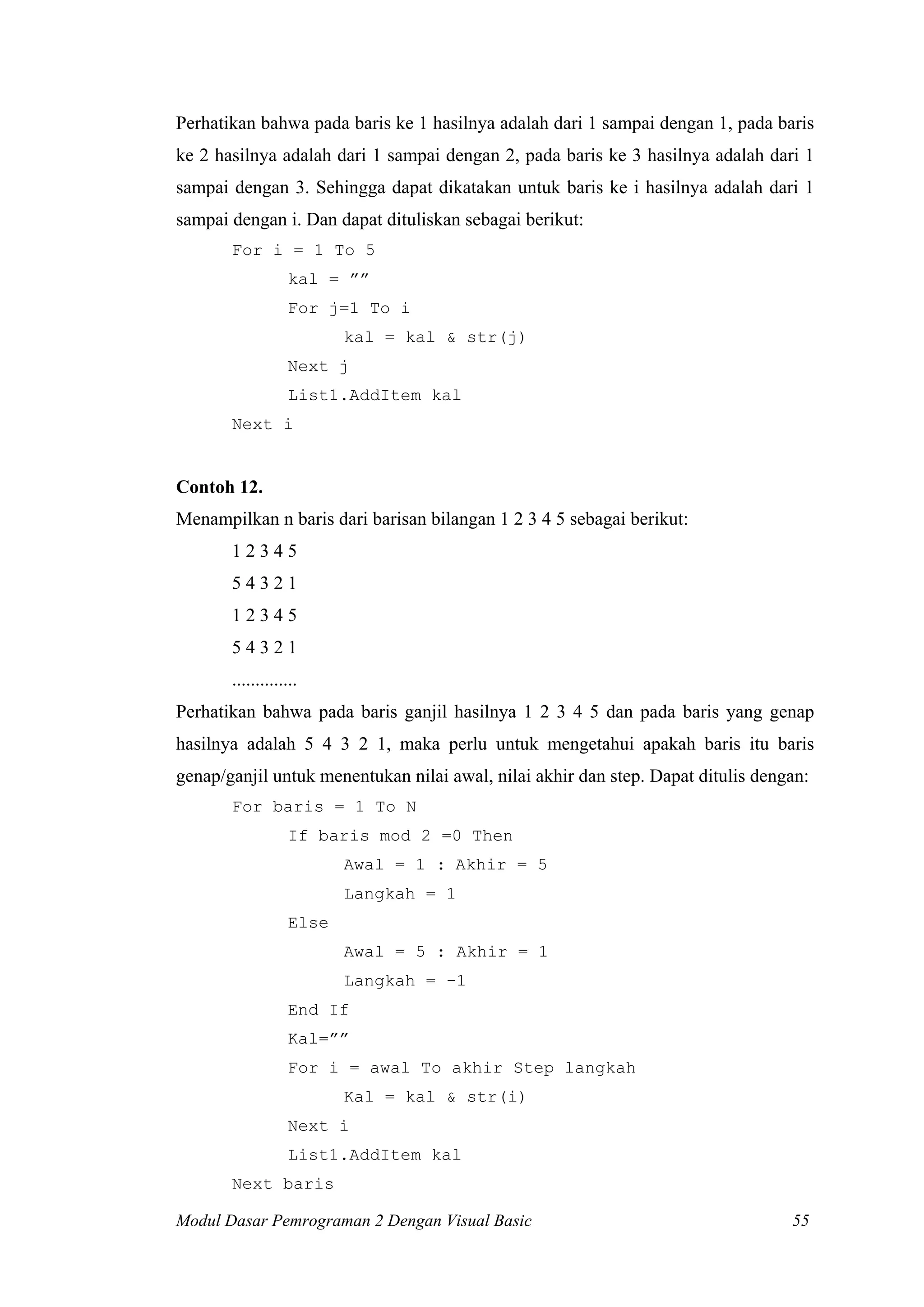 Perhatikan bahwa pada baris ke 1 hasilnya adalah dari 1 sampai dengan 1, pada baris
ke 2 hasilnya adalah dari 1 sampai dengan 2, pada baris ke 3 hasilnya adalah dari 1
sampai dengan 3. Sehingga dapat dikatakan untuk baris ke i hasilnya adalah dari 1
sampai dengan i. Dan dapat dituliskan sebagai berikut:
       For i = 1 To 5
                   kal = ””
                   For j=1 To i
                         kal = kal & str(j)
                  Next j
                   List1.AddItem kal
       Next i


Contoh 12.
Menampilkan n baris dari barisan bilangan 1 2 3 4 5 sebagai berikut:
       12345
       54321
       12345
       54321
       ..............
Perhatikan bahwa pada baris ganjil hasilnya 1 2 3 4 5 dan pada baris yang genap
hasilnya adalah 5 4 3 2 1, maka perlu untuk mengetahui apakah baris itu baris
genap/ganjil untuk menentukan nilai awal, nilai akhir dan step. Dapat ditulis dengan:
       For baris = 1 To N
                   If baris mod 2 =0 Then
                         Awal = 1 : Akhir = 5
                         Langkah = 1
                  Else
                         Awal = 5 : Akhir = 1
                         Langkah = -1
                  End If
                  Kal=””
                   For i = awal To akhir Step langkah
                         Kal = kal & str(i)
                  Next i
                  List1.AddItem kal
       Next baris

Modul Dasar Pemrograman 2 Dengan Visual Basic                                     55
 