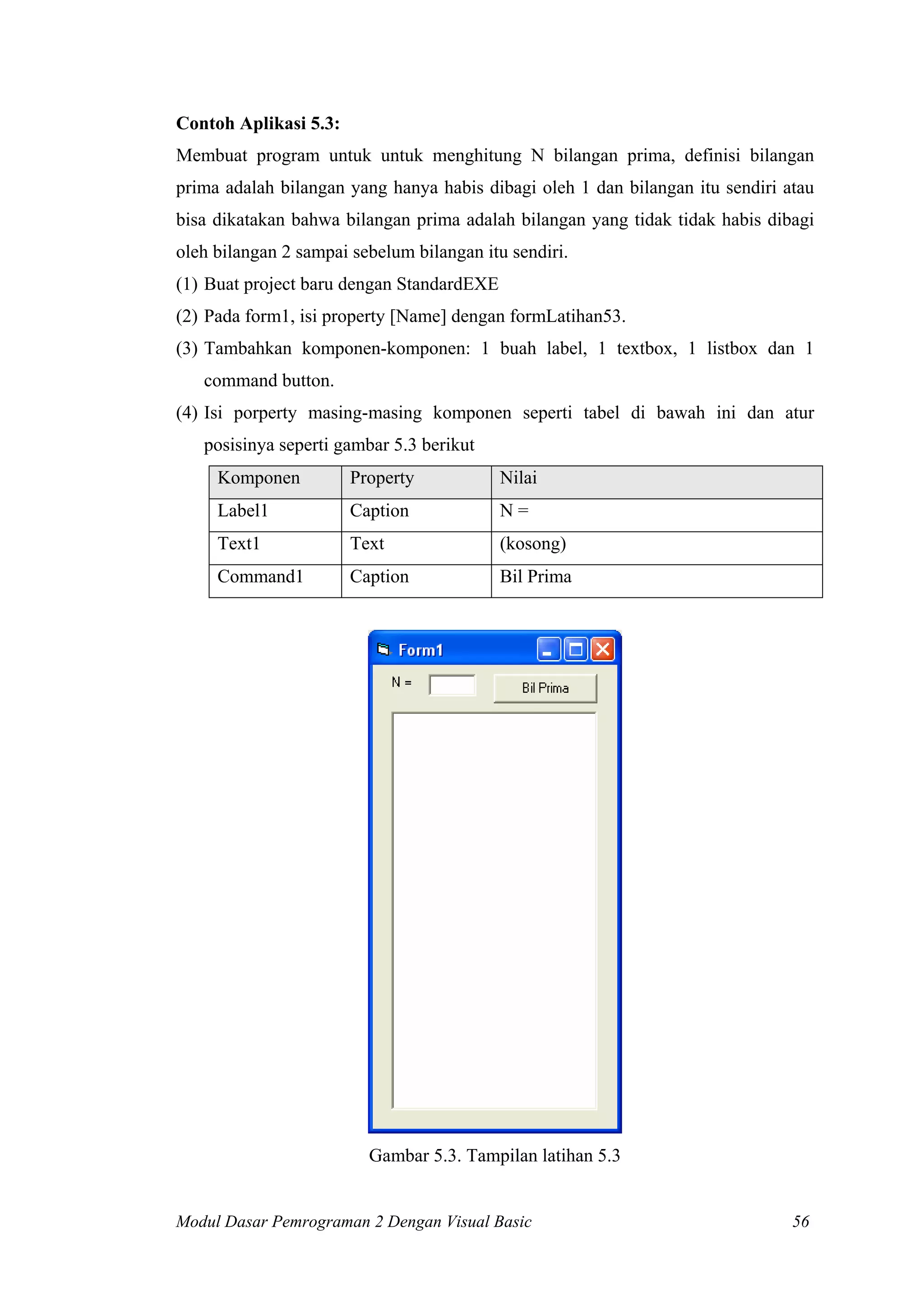 Contoh Aplikasi 5.3:
Membuat program untuk untuk menghitung N bilangan prima, definisi bilangan
prima adalah bilangan yang hanya habis dibagi oleh 1 dan bilangan itu sendiri atau
bisa dikatakan bahwa bilangan prima adalah bilangan yang tidak tidak habis dibagi
oleh bilangan 2 sampai sebelum bilangan itu sendiri.
(1) Buat project baru dengan StandardEXE
(2) Pada form1, isi property [Name] dengan formLatihan53.
(3) Tambahkan komponen-komponen: 1 buah label, 1 textbox, 1 listbox dan 1
   command button.
(4) Isi porperty masing-masing komponen seperti tabel di bawah ini dan atur
   posisinya seperti gambar 5.3 berikut
     Komponen          Property            Nilai
     Label1            Caption             N=
     Text1             Text                (kosong)
     Command1          Caption             Bil Prima




                         Gambar 5.3. Tampilan latihan 5.3


Modul Dasar Pemrograman 2 Dengan Visual Basic                                  56
 
