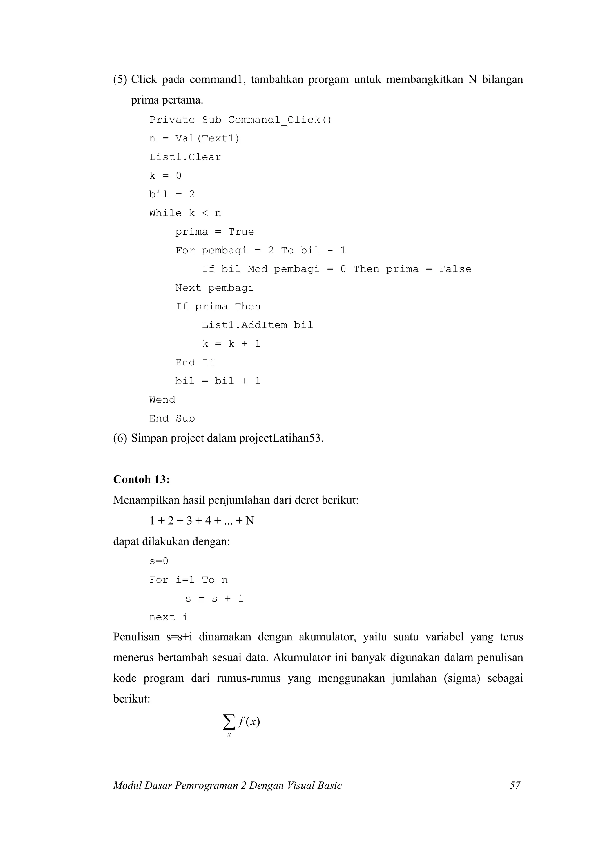 (5) Click pada command1, tambahkan prorgam untuk membangkitkan N bilangan
   prima pertama.
       Private Sub Command1_Click()
       n = Val(Text1)
       List1.Clear
       k = 0
       bil = 2
       While k < n
              prima = True
              For pembagi = 2 To bil - 1
                  If bil Mod pembagi = 0 Then prima = False
              Next pembagi
              If prima Then
                  List1.AddItem bil
                  k = k + 1
              End If
              bil = bil + 1
       Wend
       End Sub
(6) Simpan project dalam projectLatihan53.


Contoh 13:
Menampilkan hasil penjumlahan dari deret berikut:
       1 + 2 + 3 + 4 + ... + N
dapat dilakukan dengan:
       s=0
       For i=1 To n
               s = s + i
       next i
Penulisan s=s+i dinamakan dengan akumulator, yaitu suatu variabel yang terus
menerus bertambah sesuai data. Akumulator ini banyak digunakan dalam penulisan
kode program dari rumus-rumus yang menggunakan jumlahan (sigma) sebagai
berikut:

                       ∑ f ( x)
                        x




Modul Dasar Pemrograman 2 Dengan Visual Basic                              57
 